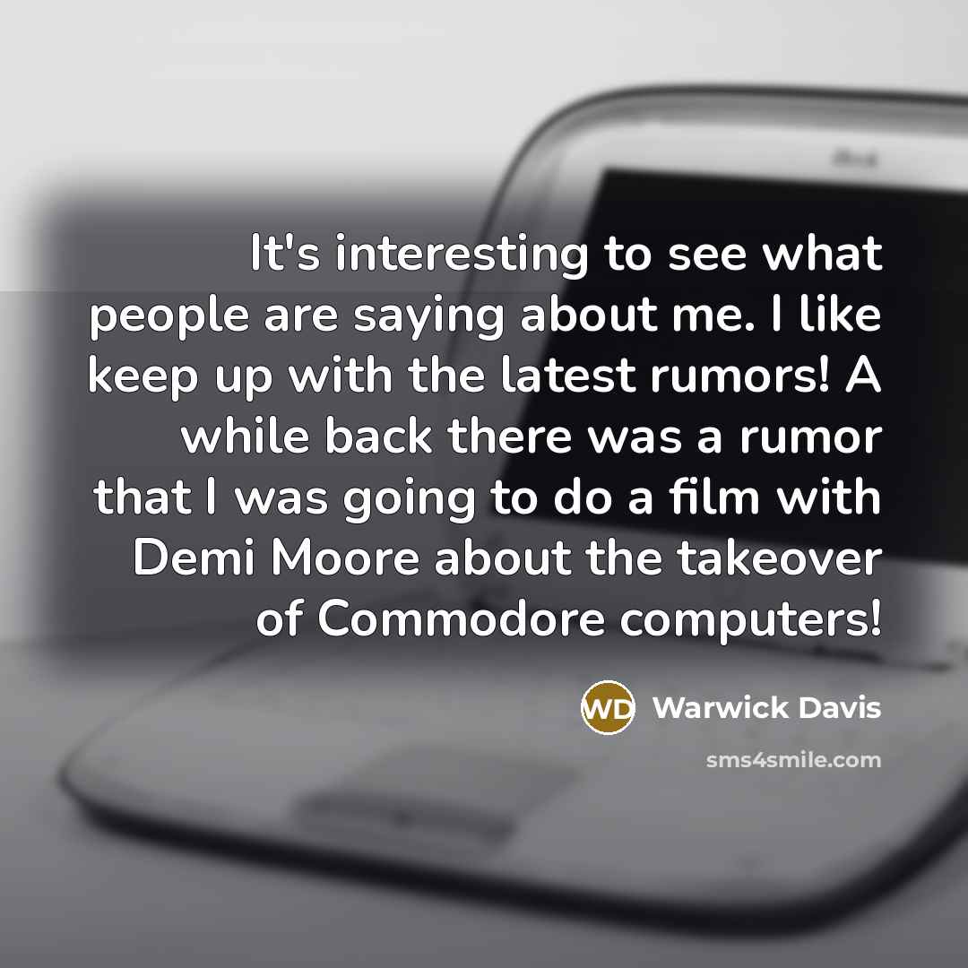 “It's interesting to see what people are saying about me. I like keep up with the latest rumors! A while back there was a rumor that I was going to do a film with Demi Moore about the takeover of Commodore computers!” quote by Warwick Davis