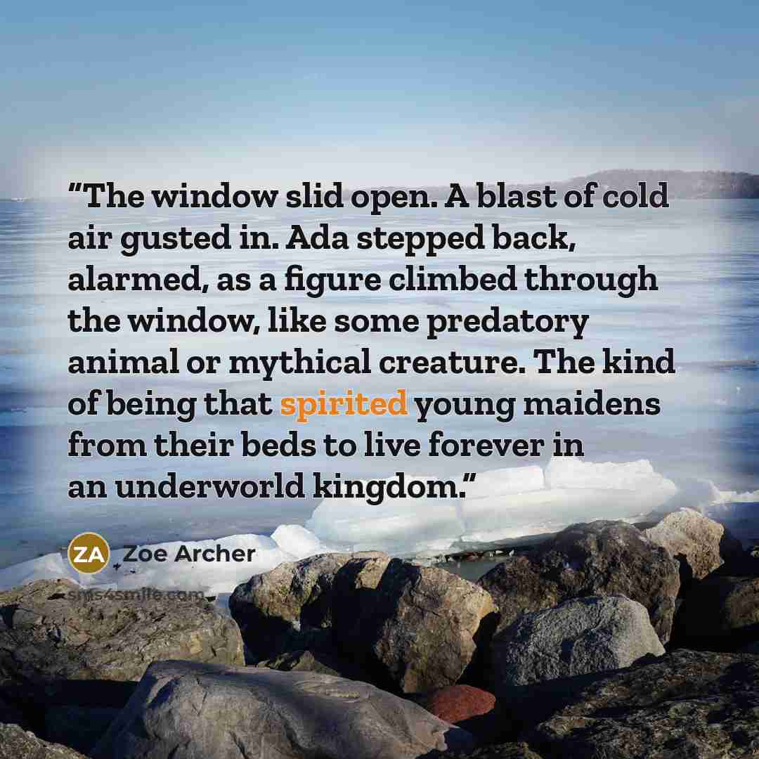 “The window slid open. A blast of cold air gusted in. Ada stepped back, alarmed, as a figure climbed through the window, like some predatory animal or mythical creature. The kind of being that spirited young maidens from their beds to live forever in an underworld kingdom.” quote by Zoe Archer