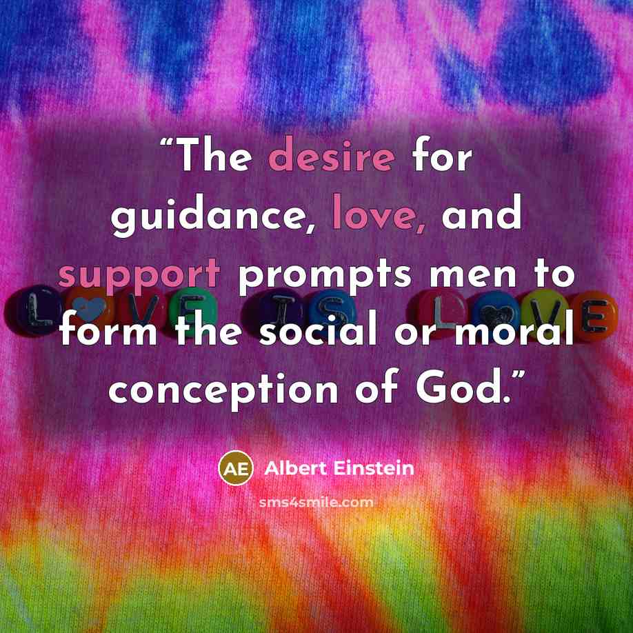 “The desire for guidance, love, and support prompts men to form the social or moral conception of God.” quote by Albert Einstein