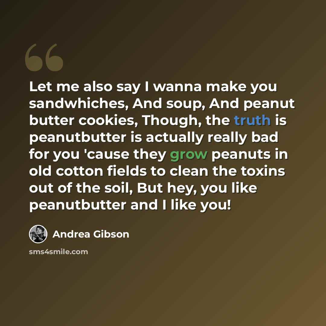 “Let me also say I wanna make you sandwhiches, And soup, And peanut butter cookies, Though, the truth is peanutbutter is actually really bad for you 'cause they grow peanuts in old cotton fields to clean the toxins out of the soil, But hey, you like peanutbutter and I like you!” quote by Andrea Gibson