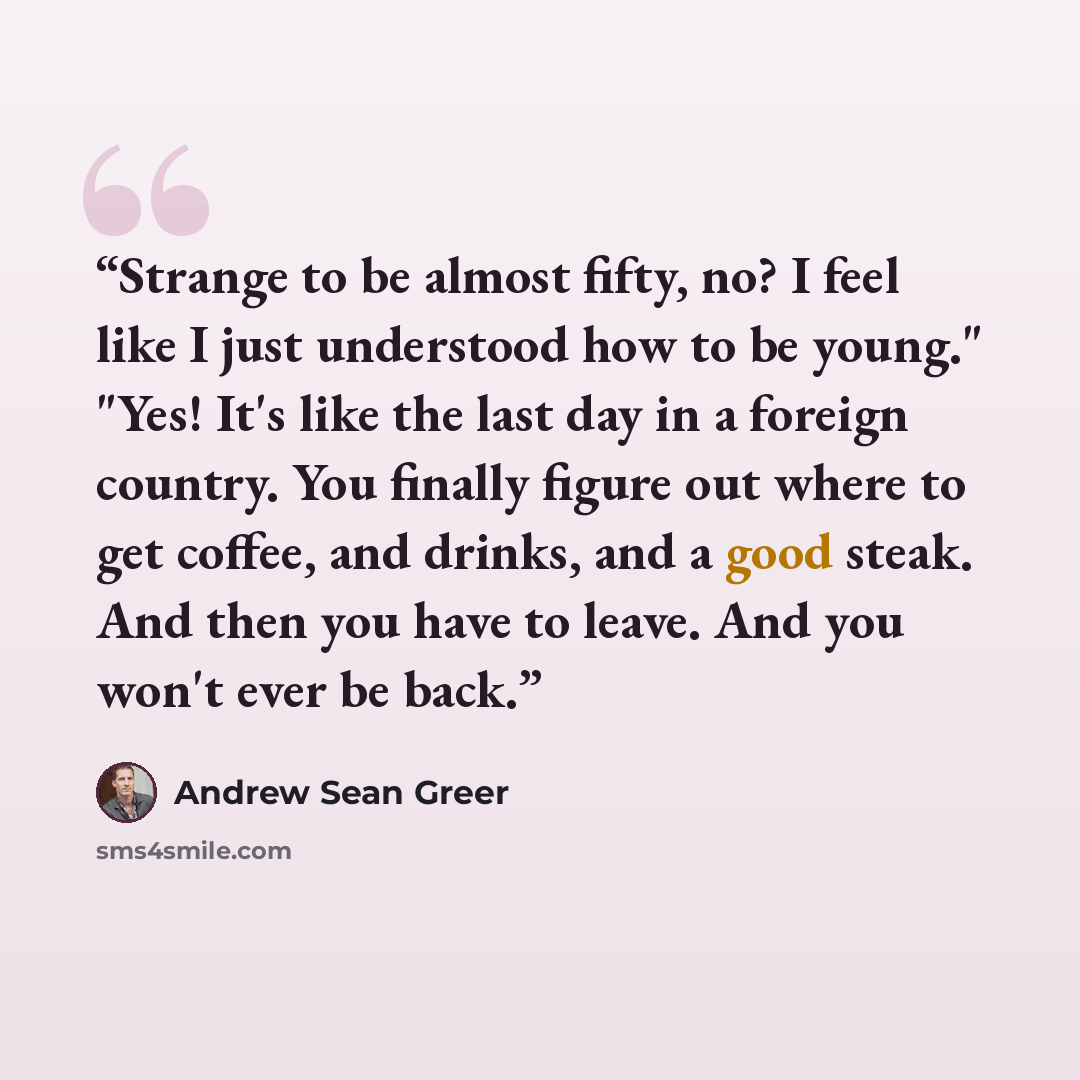“Strange to be almost fifty, no? I feel like I just understood how to be young." "Yes! It's like the last day in a foreign country. You finally figure out where to get coffee, and drinks, and a good steak. And then you have to leave. And you won't ever be back.” quote by Andrew Sean Greer