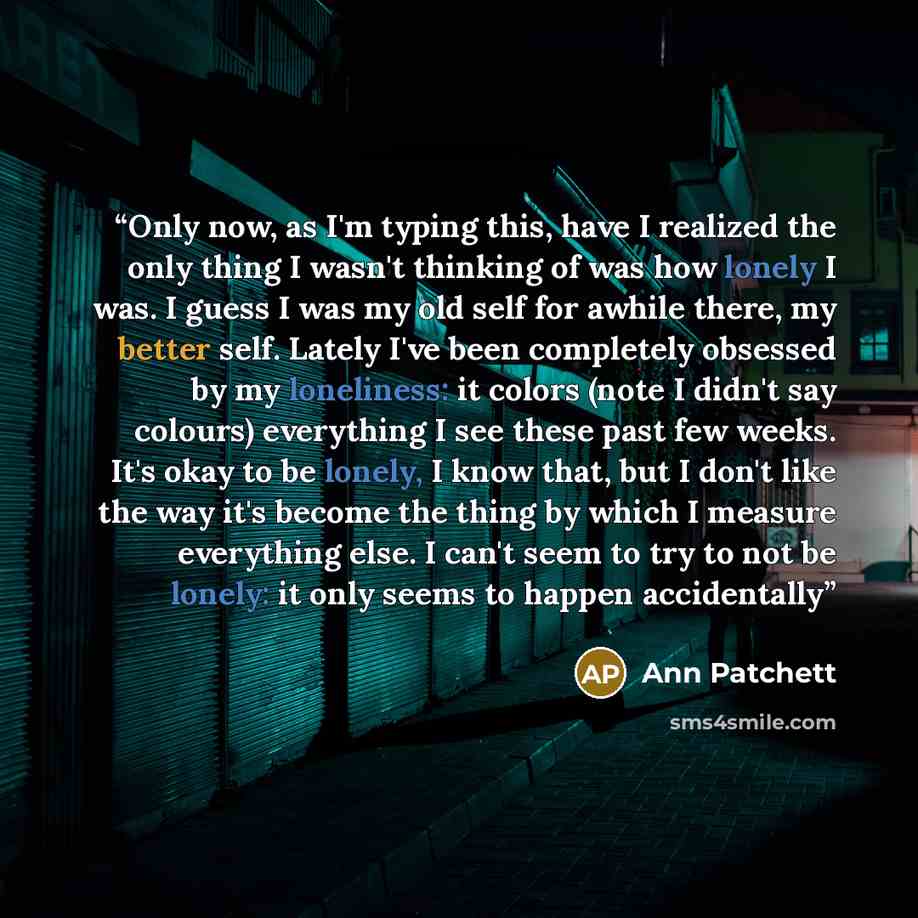 “Only now, as I'm typing this, have I realized the only thing I wasn't thinking of was how lonely I was. I guess I was my old self for awhile there, my better self. Lately I've been completely obsessed by my loneliness: it colors (note I didn't say colours) everything I see these past few weeks…” quote by Ann Patchett