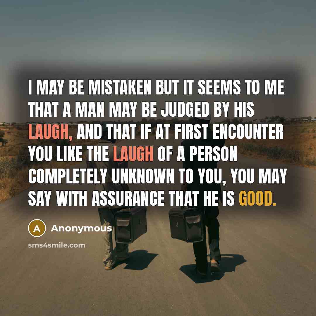 “I may be mistaken but it seems to me that a man may be judged by his laugh, and that if at first encounter you like the laugh of a person completely unknown to you, you may say with assurance that he is good.” quote by Anonymous
