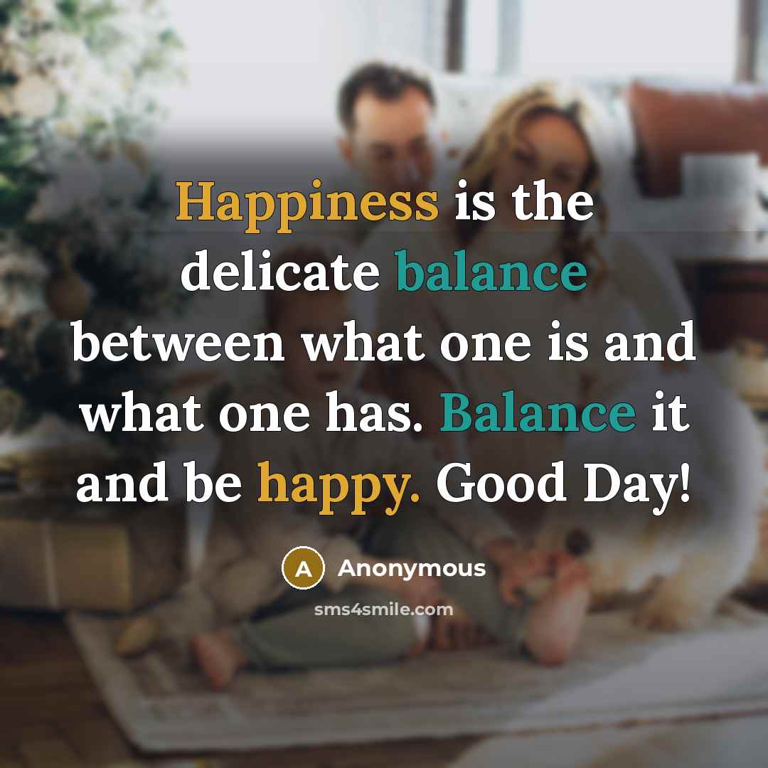 “Happiness is the delicate balance between what one is and what one has. Balance it and be happy. Good Day!” quote by Anonymous