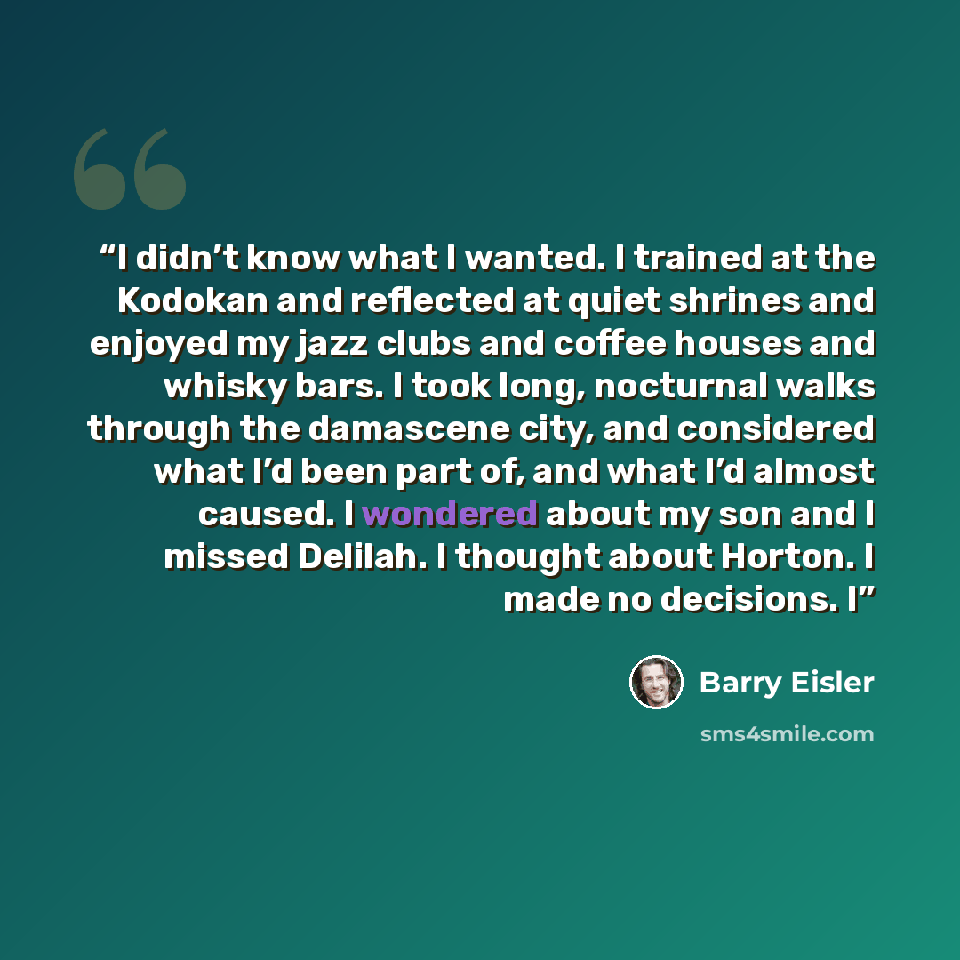 “I didn’t know what I wanted. I trained at the Kodokan and reflected at quiet shrines and enjoyed my jazz clubs and coffee houses and whisky bars. I took long, nocturnal walks through the damascene city, and considered what I’d been part of, and what I’d almost caused. I wondered about my son and I…” quote by Barry Eisler