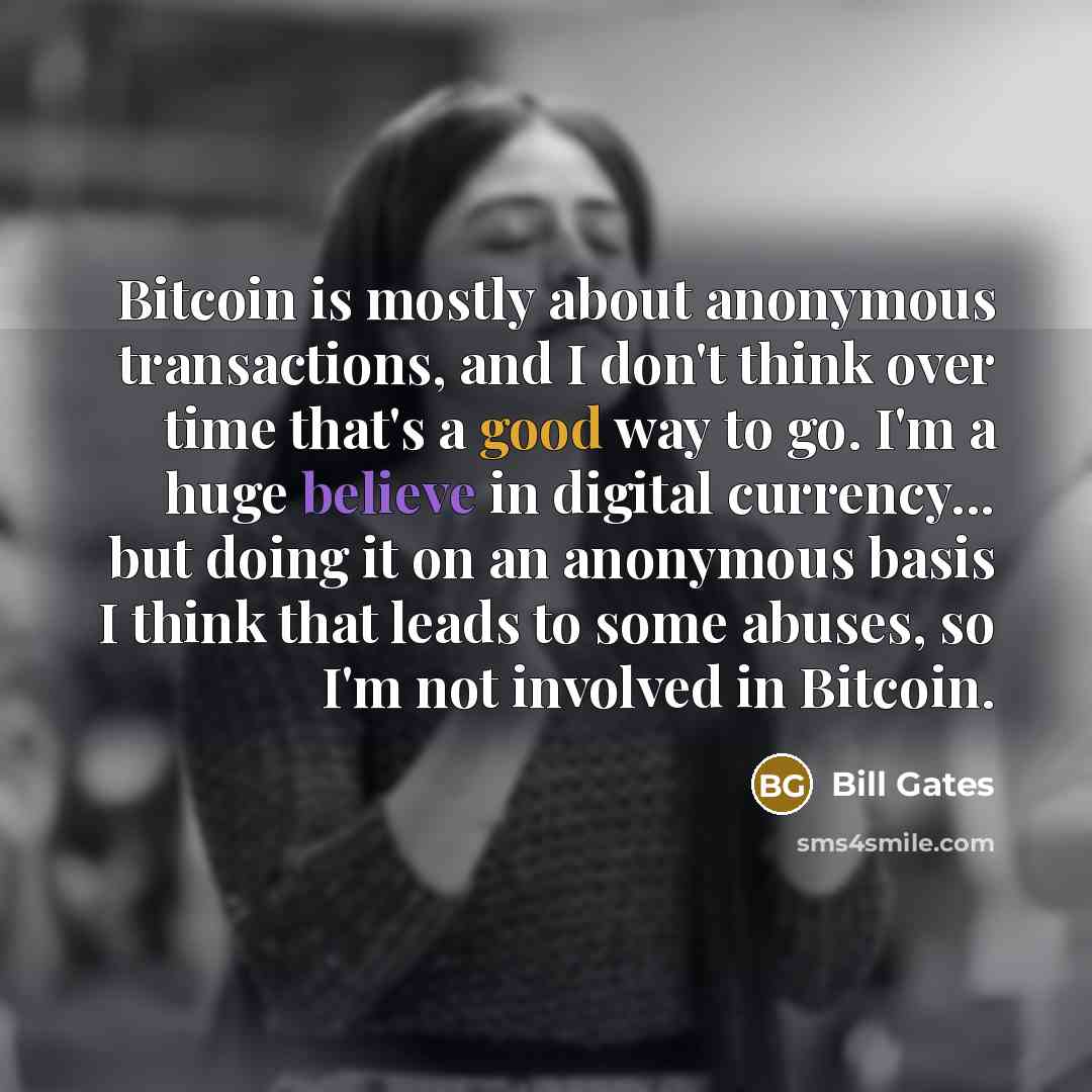 “Bitcoin is mostly about anonymous transactions, and I don't think over time that's a good way to go. I'm a huge believe in digital currency... but doing it on an anonymous basis I think that leads to some abuses, so I'm not involved in Bitcoin.” quote by Bill Gates