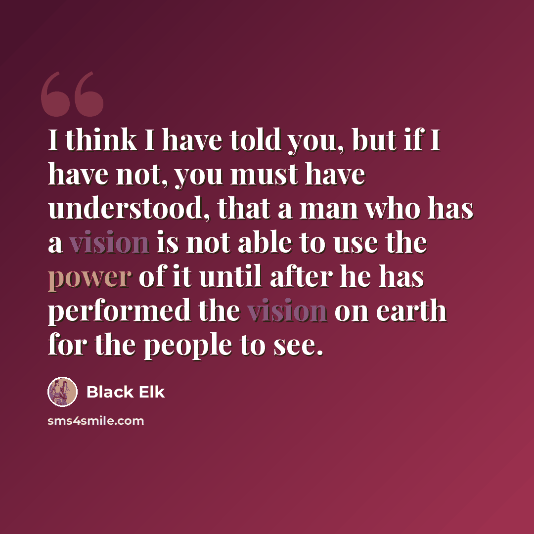 “I think I have told you, but if I have not, you must have understood, that a man who has a vision is not able to use the power of it until after he has performed the vision on earth for the people to see.” quote by Black Elk