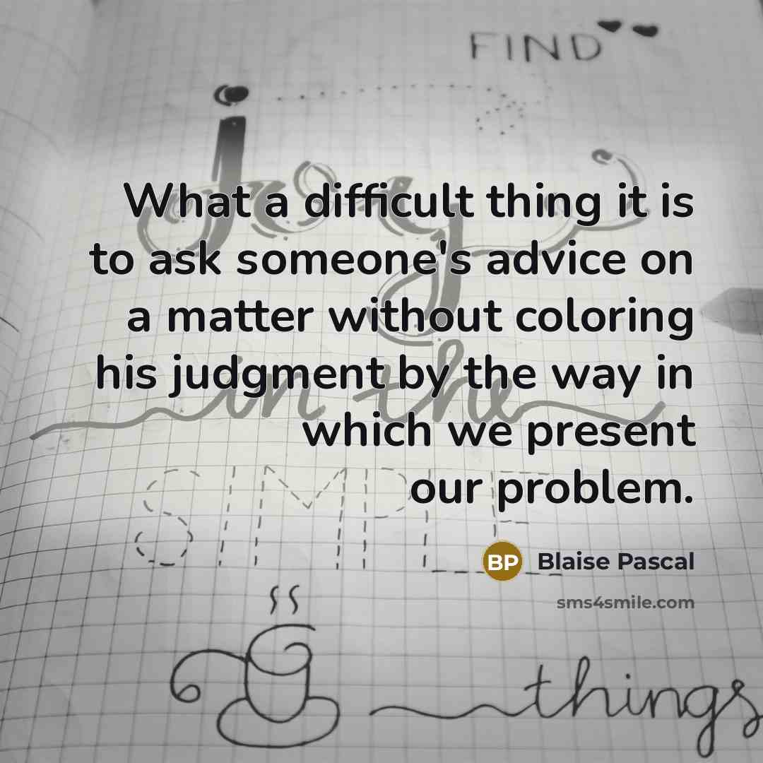 “What a difficult thing it is to ask someone's advice on a matter without coloring his judgment by the way in which we present our problem.” quote by Blaise Pascal