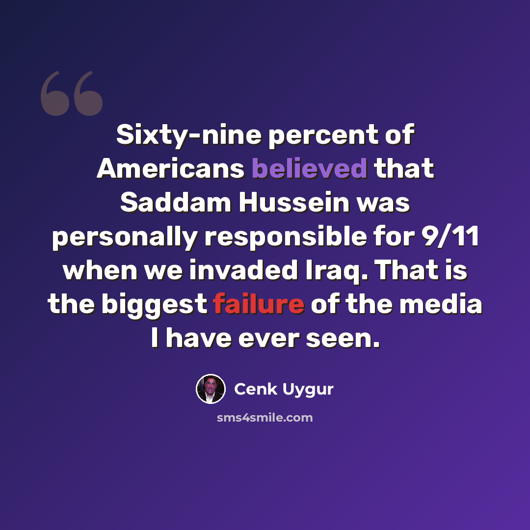 “Sixty-nine percent of Americans believed that Saddam Hussein was personally responsible for 9/11 when we invaded Iraq. That is the biggest failure of the media I have ever seen.” quote by Cenk Uygur