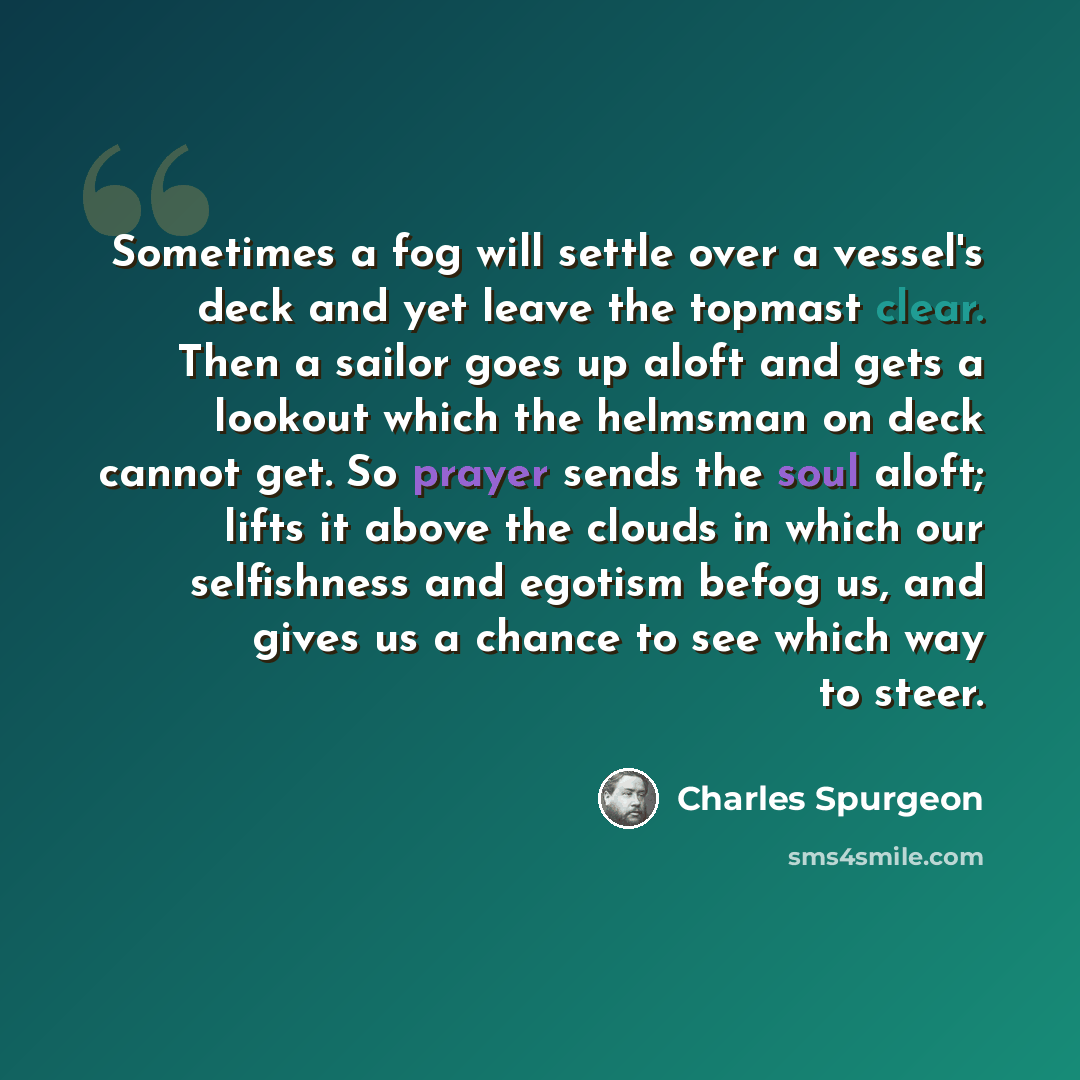 “Sometimes a fog will settle over a vessel's deck and yet leave the topmast clear. Then a sailor goes up aloft and gets a lookout which the helmsman on deck cannot get. So prayer sends the soul aloft; lifts it above the clouds in which our selfishness and egotism befog us, and gives us a chance to…” quote by Charles Spurgeon