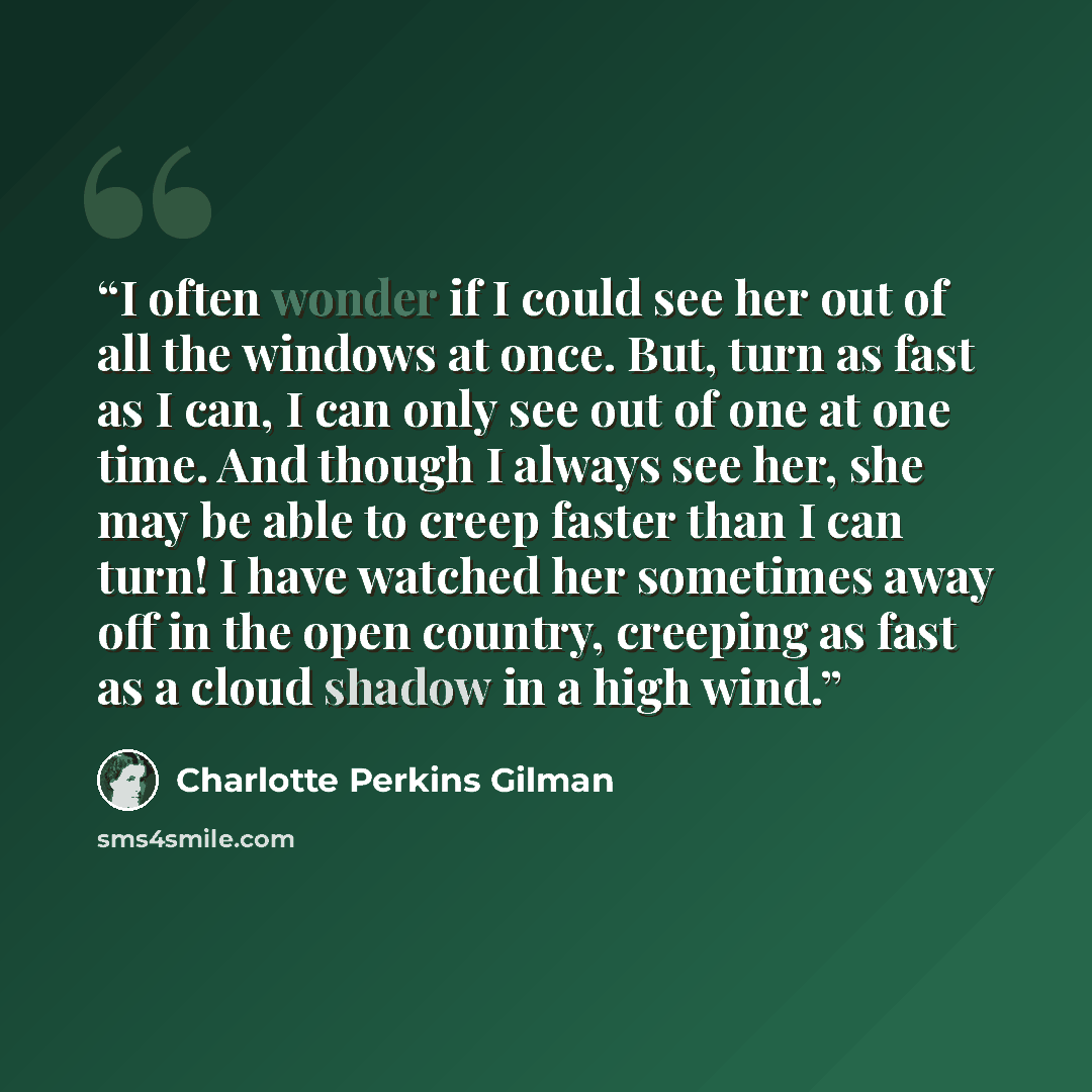 “I often wonder if I could see her out of all the windows at once. But, turn as fast as I can, I can only see out of one at one time. And though I always see her, she may be able to creep faster than I can turn! I have watched her sometimes away off in the open country, creeping as fast as a cloud…” quote by Charlotte Perkins Gilman