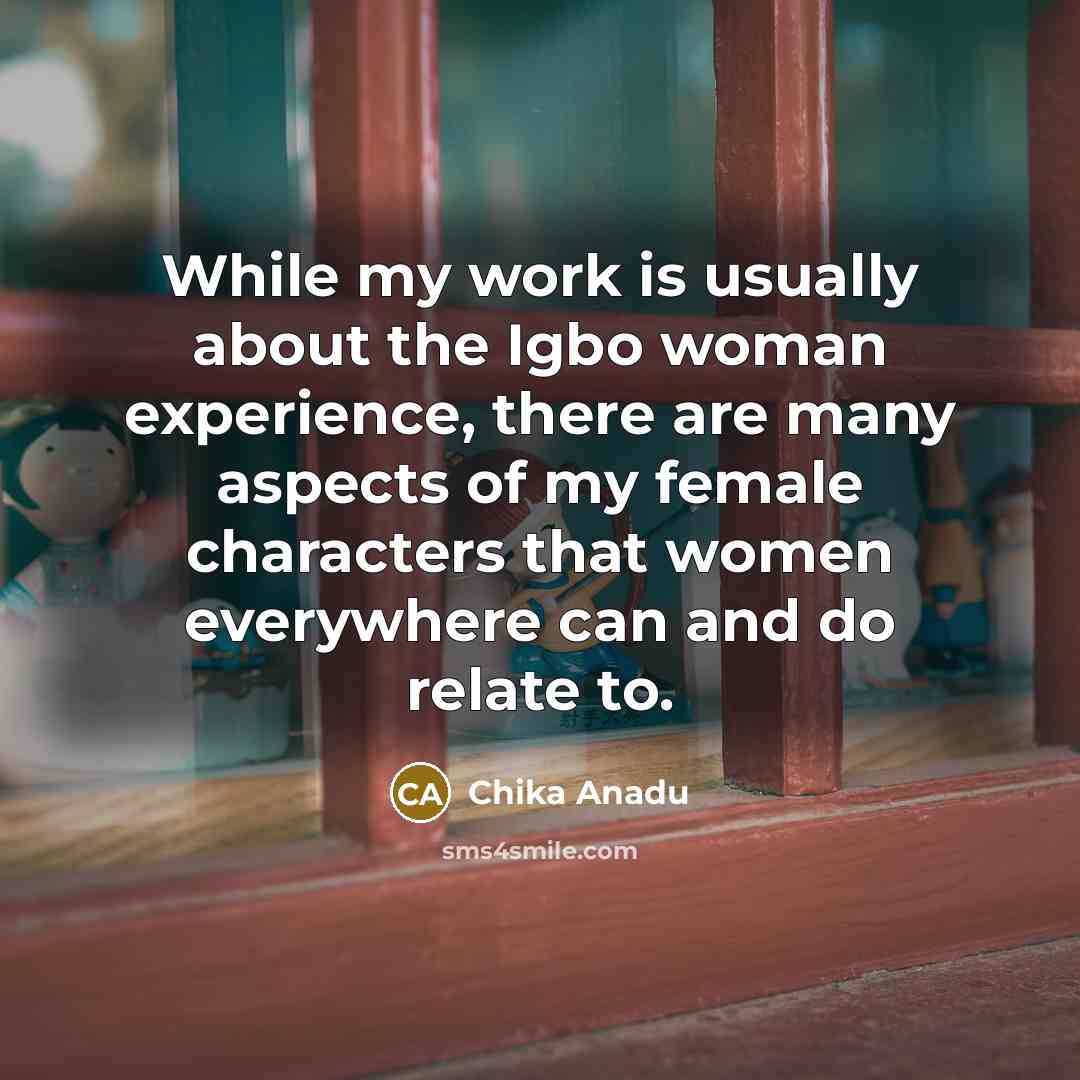 “While my work is usually about the Igbo woman experience, there are many aspects of my female characters that women everywhere can and do relate to.” quote by Chika Anadu