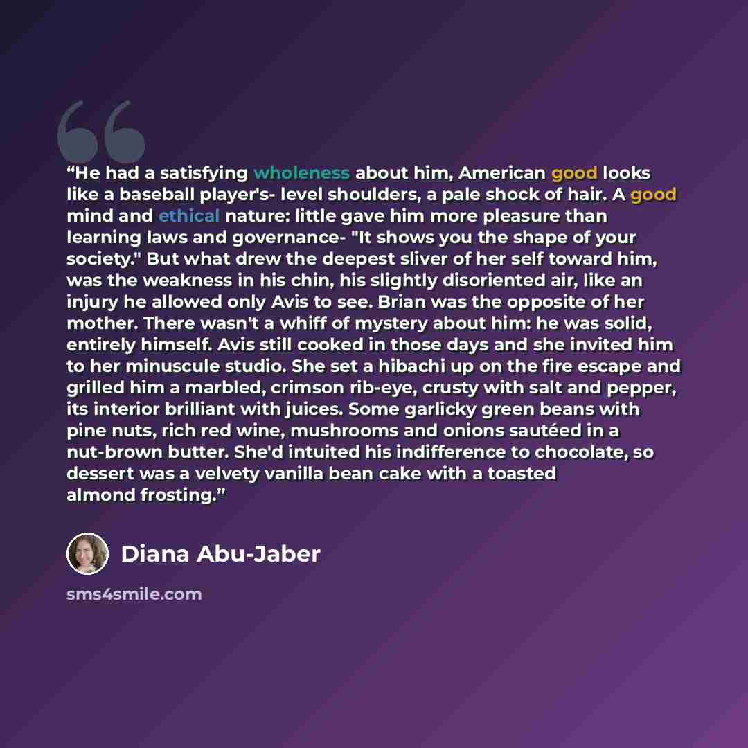 “He had a satisfying wholeness about him, American good looks like a baseball player's- level shoulders, a pale shock of hair. A good mind and ethical nature: little gave him more pleasure than learning laws and governance- "It shows you the shape of your society." But what drew the deepest sliver…” quote by Diana Abu-Jaber