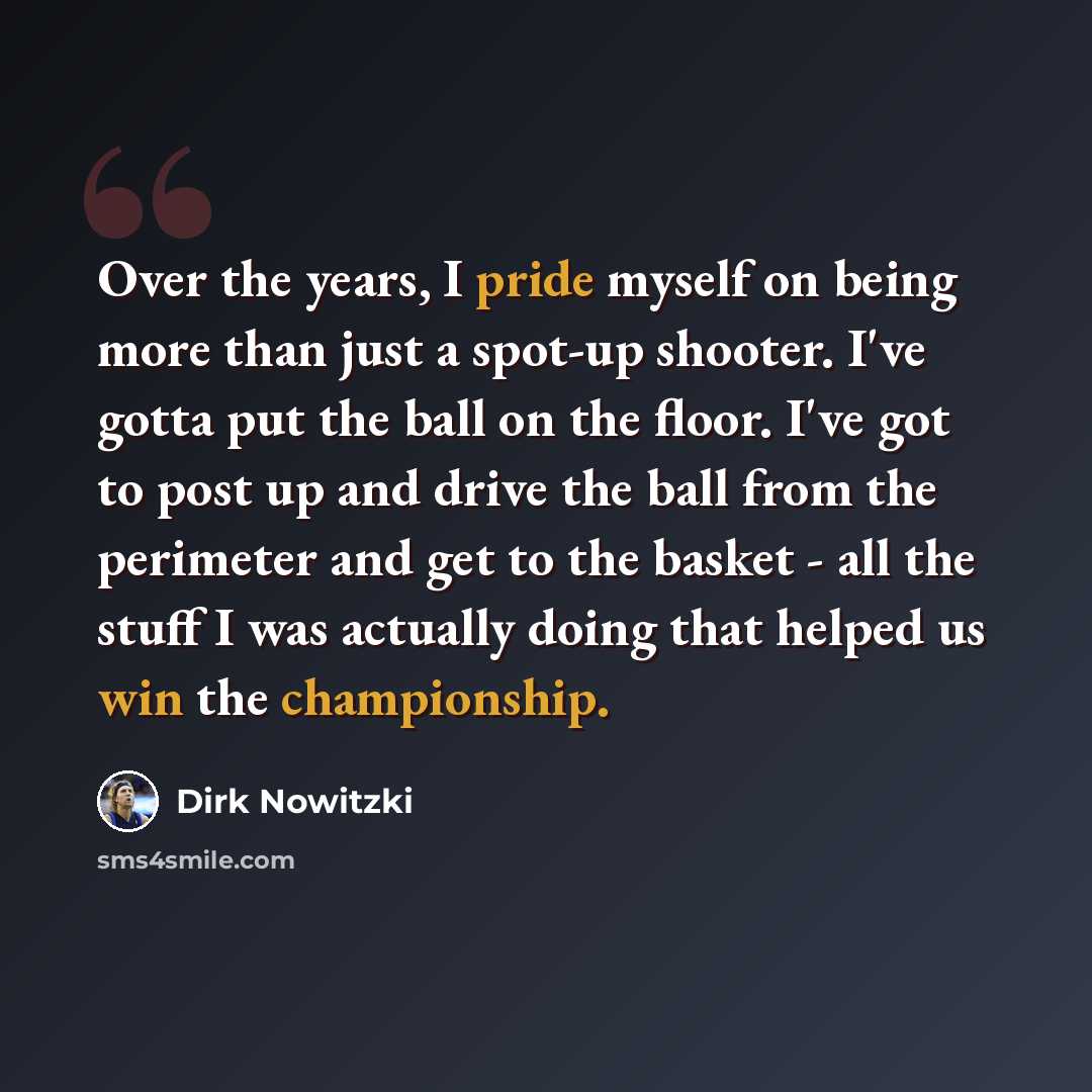 “Over the years, I pride myself on being more than just a spot-up shooter. I've gotta put the ball on the floor. I've got to post up and drive the ball from the perimeter and get to the basket - all the stuff I was actually doing that helped us win the championship.” quote by Dirk Nowitzki