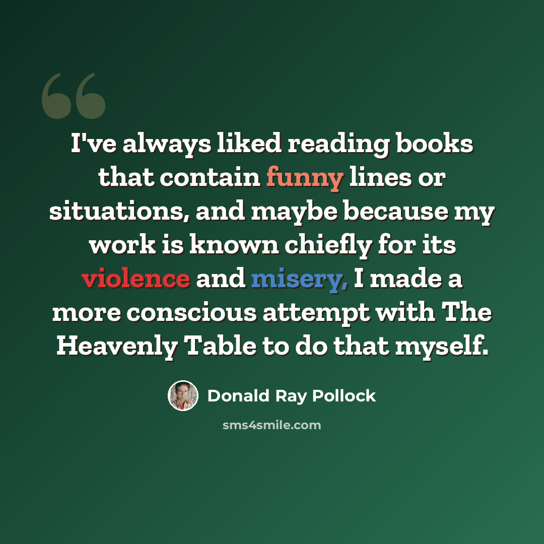 “I've always liked reading books that contain funny lines or situations, and maybe because my work is known chiefly for its violence and misery, I made a more conscious attempt with The Heavenly Table to do that myself.” quote by Donald Ray Pollock