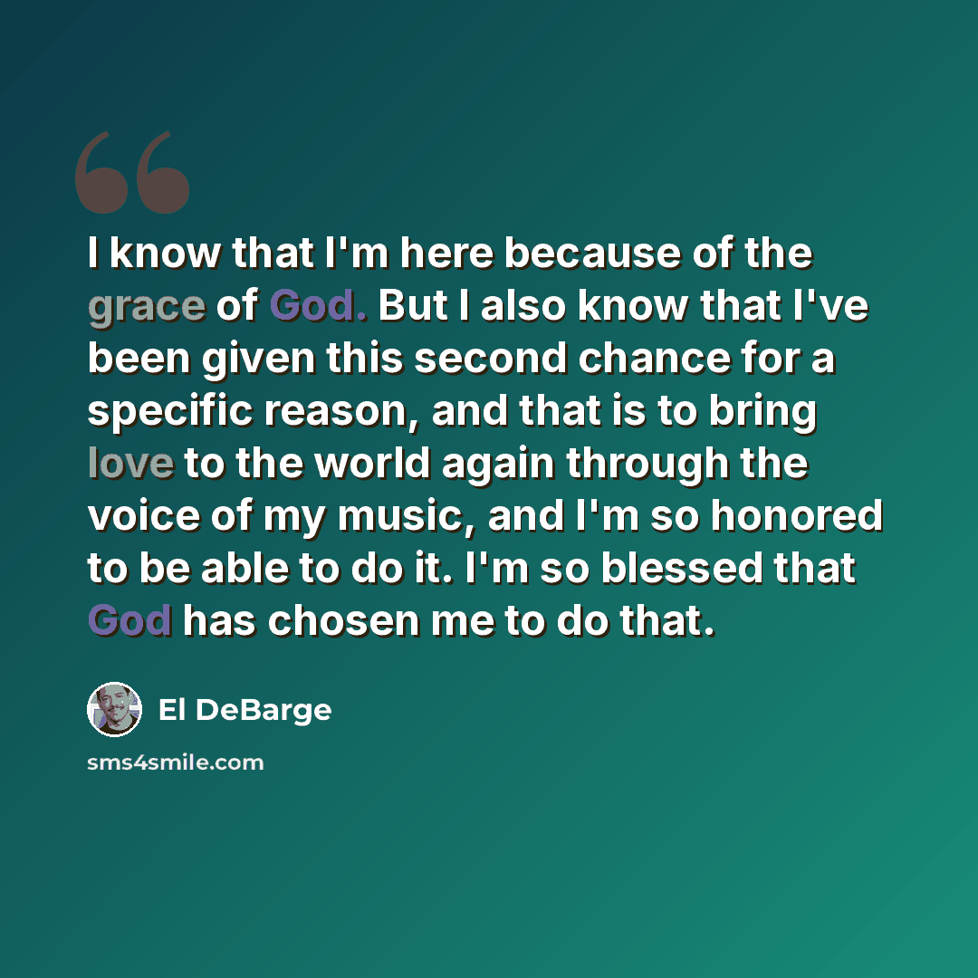 “I know that I'm here because of the grace of God. But I also know that I've been given this second chance for a specific reason, and that is to bring love to the world again through the voice of my music, and I'm so honored to be able to do it. I'm so blessed that God has chosen me to do that.” quote by El DeBarge