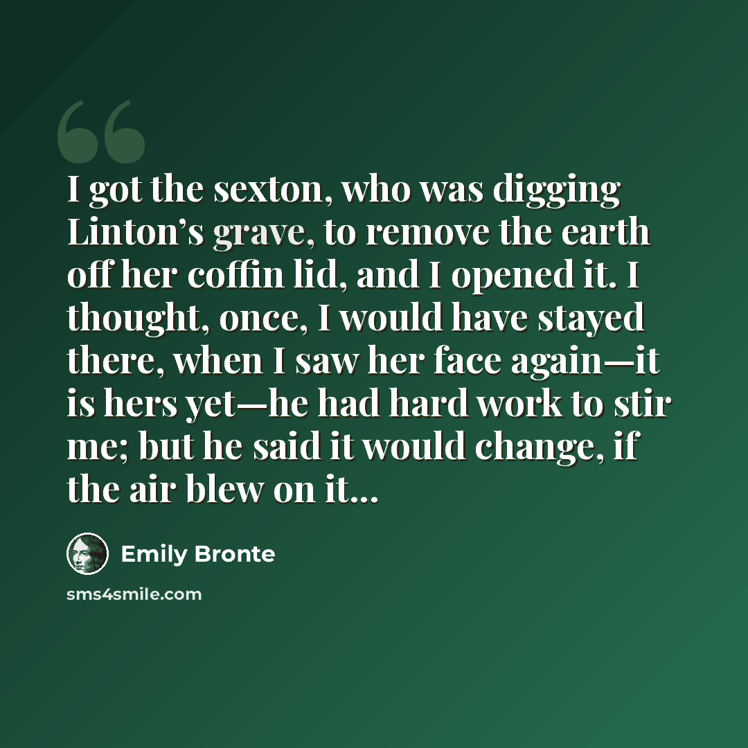“I got the sexton, who was digging Linton’s grave, to remove the earth off her coffin lid, and I opened it. I thought, once, I would have stayed there, when I saw her face again—it is hers yet—he had hard work to stir me; but he said it would change, if the air blew on it...” quote by Emily Bronte
