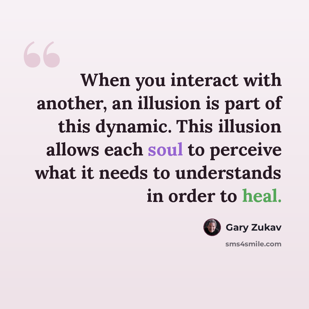 “When you interact with another, an illusion is part of this dynamic. This illusion allows each soul to perceive what it needs to understands in order to heal.” quote by Gary Zukav