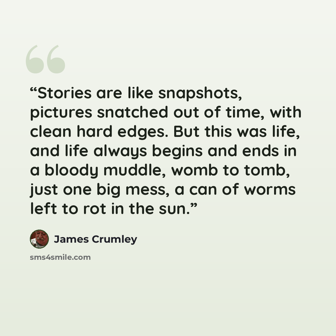 “Stories are like snapshots, pictures snatched out of time, with clean hard edges. But this was life, and life always begins and ends in a bloody muddle, womb to tomb, just one big mess, a can of worms left to rot in the sun.” quote by James Crumley