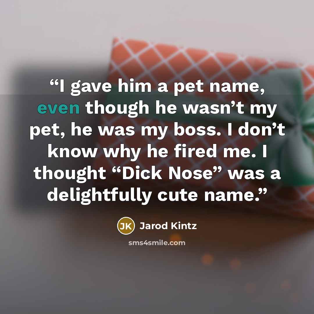 “I gave him a pet name, even though he wasn’t my pet, he was my boss. I don’t know why he fired me. I thought “Dick Nose” was a delightfully cute name.” quote by Jarod Kintz