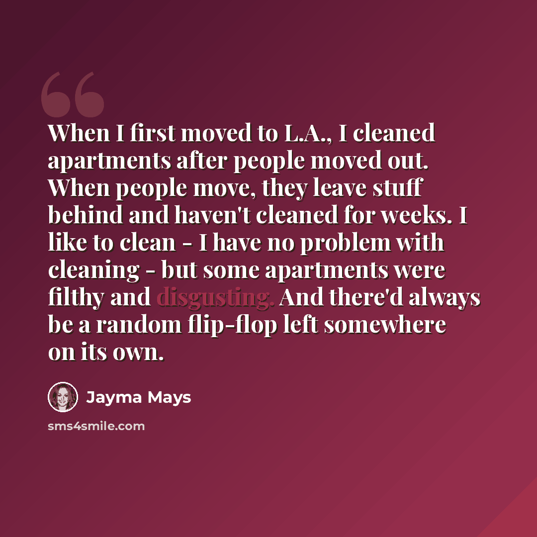 “When I first moved to L.A., I cleaned apartments after people moved out. When people move, they leave stuff behind and haven't cleaned for weeks. I like to clean - I have no problem with cleaning - but some apartments were filthy and disgusting. And there'd always be a random flip-flop left…” quote by Jayma Mays
