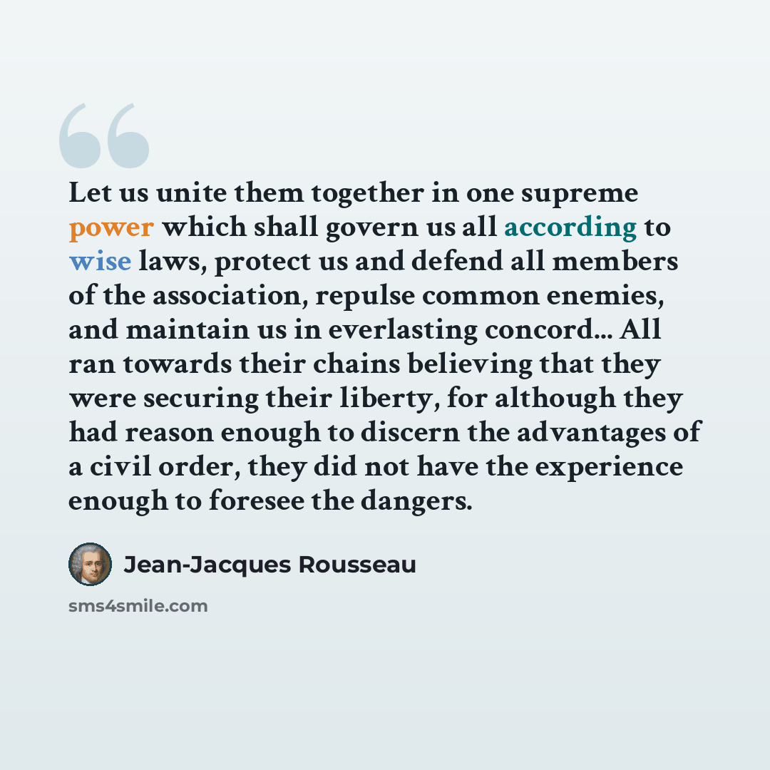 “Let us unite them together in one supreme power which shall govern us all according to wise laws, protect us and defend all members of the association, repulse common enemies, and maintain us in everlasting concord... All ran towards their chains believing that they were securing their liberty…” quote by Jean-Jacques Rousseau