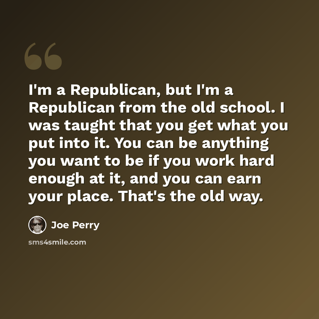 “I'm a Republican, but I'm a Republican from the old school. I was taught that you get what you put into it. You can be anything you want to be if you work hard enough at it, and you can earn your place. That's the old way.” quote by Joe Perry