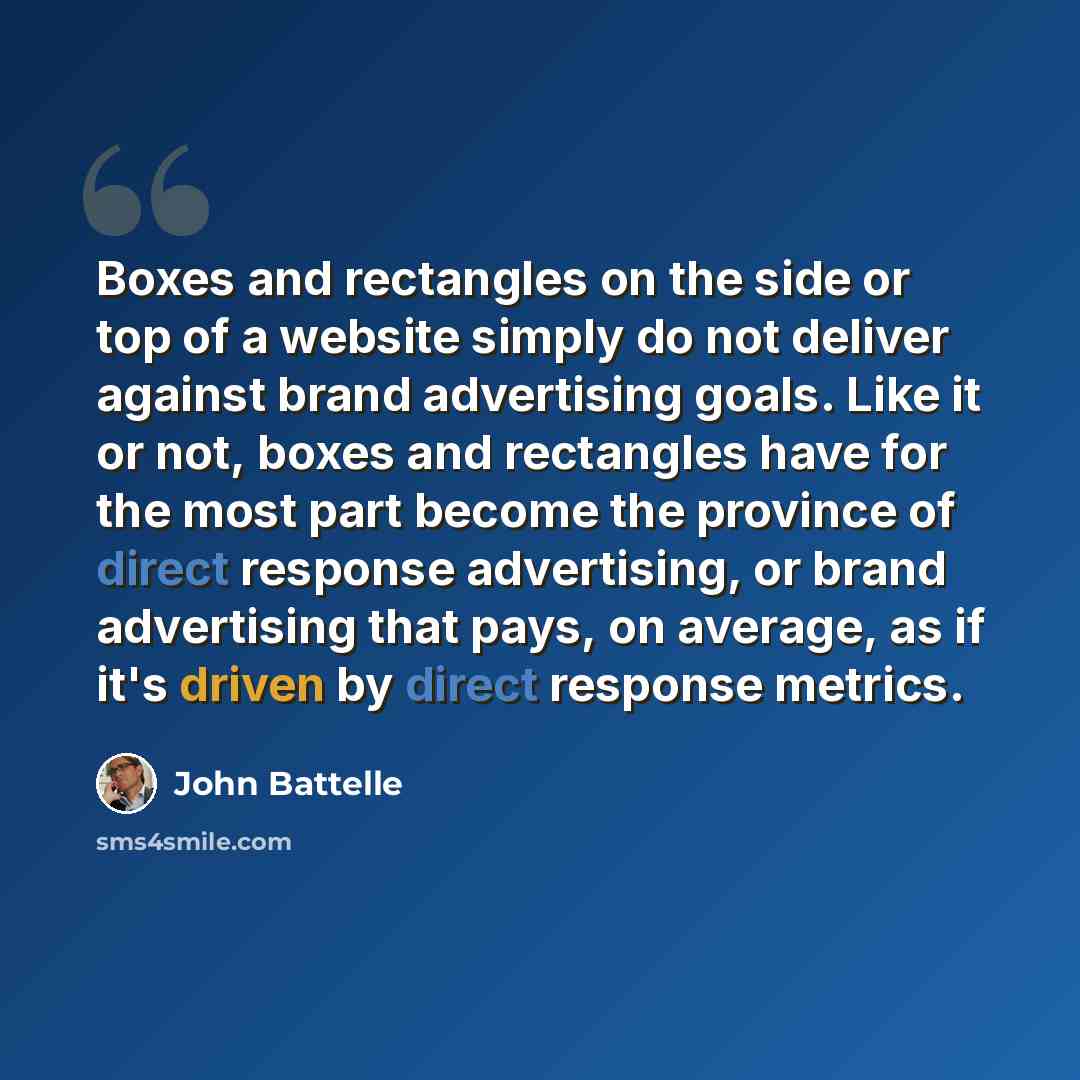 “Boxes and rectangles on the side or top of a website simply do not deliver against brand advertising goals. Like it or not, boxes and rectangles have for the most part become the province of direct response advertising, or brand advertising that pays, on average, as if it's driven by direct…” quote by John Battelle