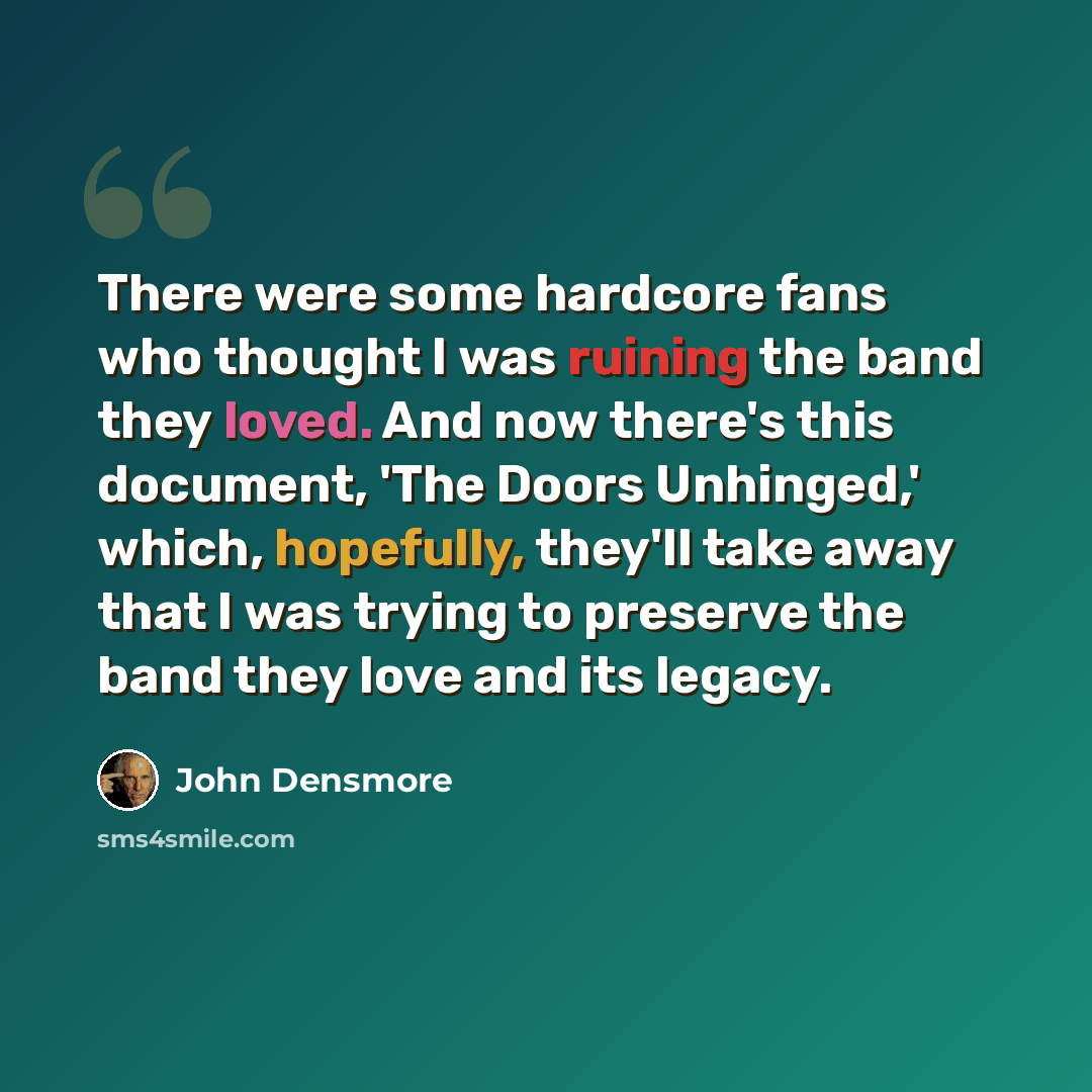 “There were some hardcore fans who thought I was ruining the band they loved. And now there's this document, 'The Doors Unhinged,' which, hopefully, they'll take away that I was trying to preserve the band they love and its legacy.” quote by John Densmore