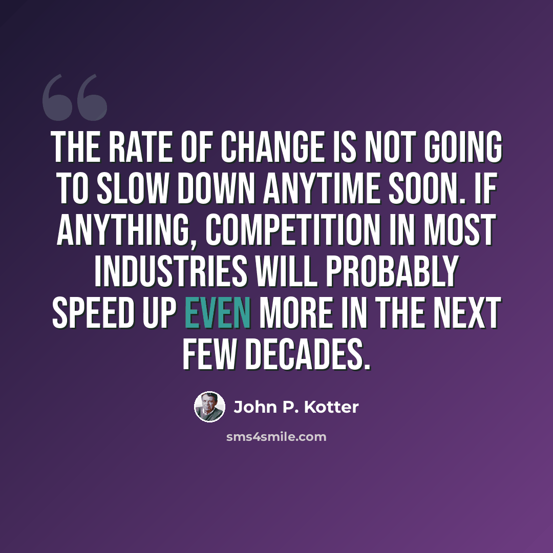 “The rate of change is not going to slow down anytime soon. If anything, competition in most industries will probably speed up even more in the next few decades.” quote by John P. Kotter