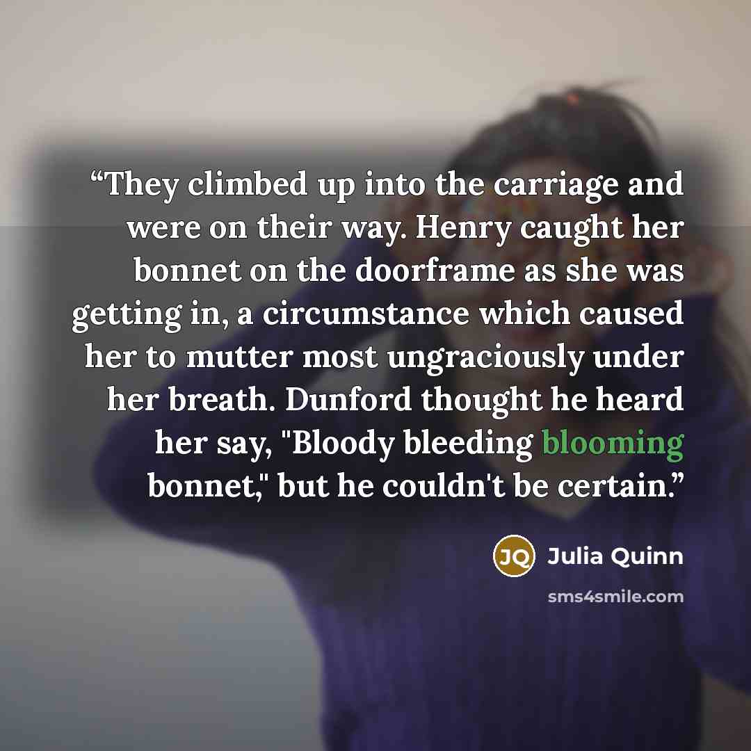 “They climbed up into the carriage and were on their way. Henry caught her bonnet on the doorframe as she was getting in, a circumstance which caused her to mutter most ungraciously under her breath. Dunford thought he heard her say, "Bloody bleeding blooming bonnet," but he couldn't be certain.” quote by Julia Quinn