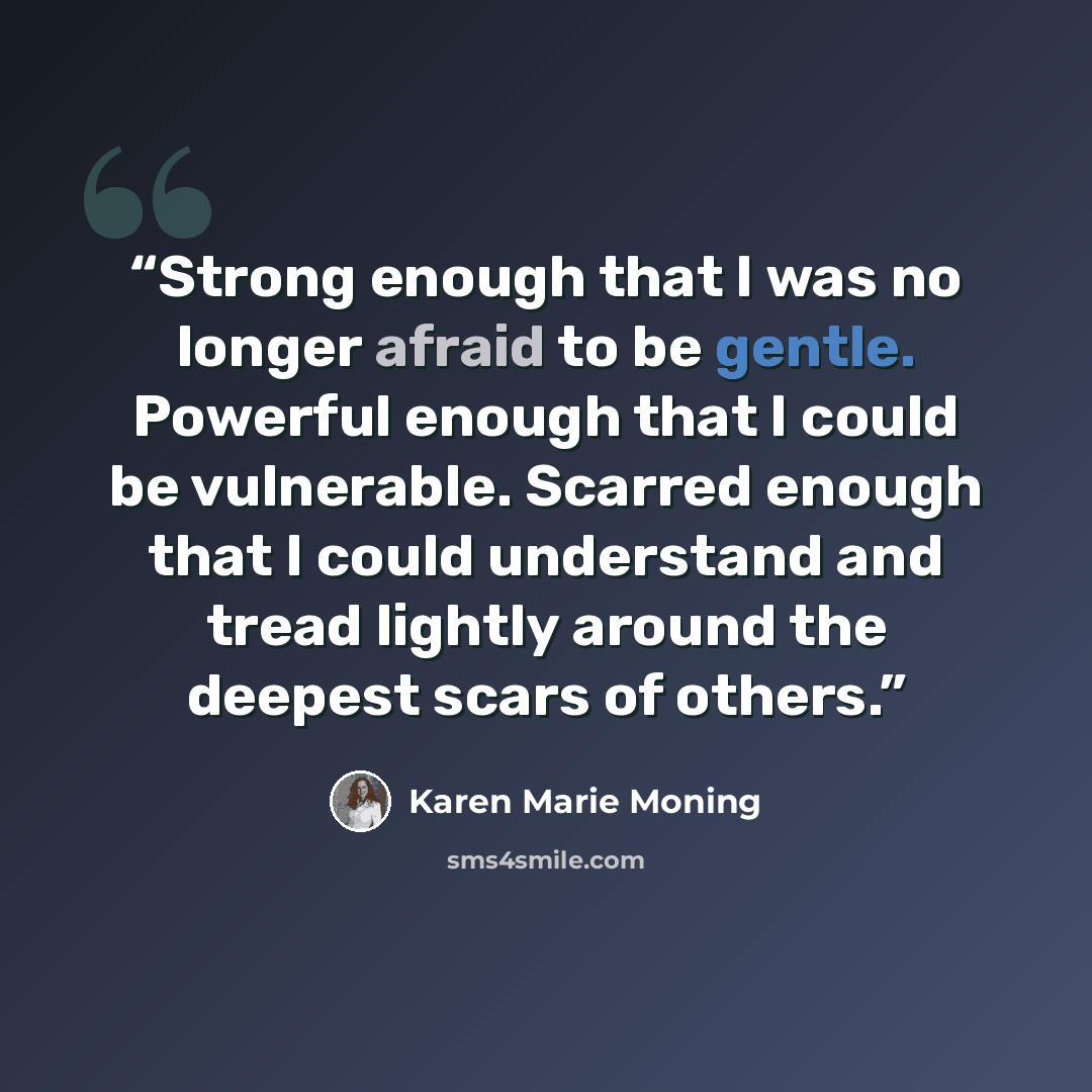 “Strong enough that I was no longer afraid to be gentle. Powerful enough that I could be vulnerable. Scarred enough that I could understand and tread lightly around the deepest scars of others.” quote by Karen Marie Moning