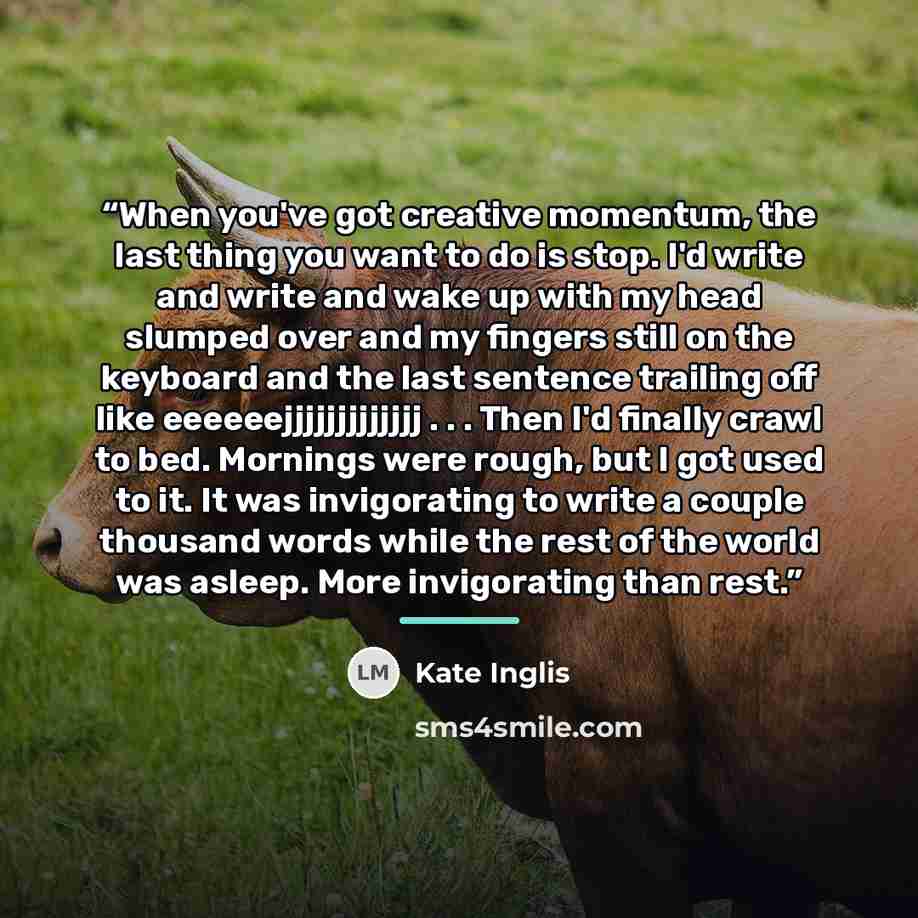“When you've got creative momentum, the last thing you want to do is stop. I'd write and write and wake up with my head slumped over and my fingers still on the keyboard and the last sentence trailing off like eeeeeejjjjjjjjjjjjj . . . Then I'd finally crawl to bed. Mornings were rough, but I got…” quote by Kate Inglis