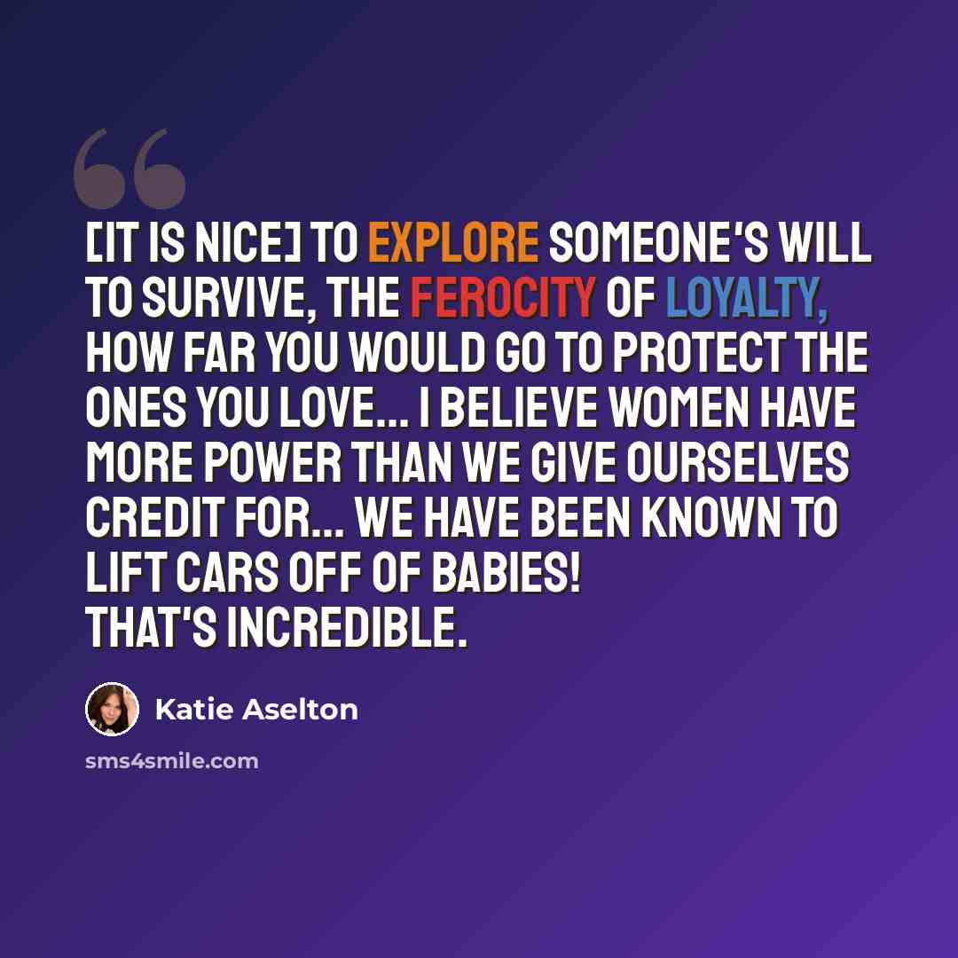 “[It is nice] to explore someone's will to survive, the ferocity of loyalty, how far you would go to protect the ones you love... I believe women have more power than we give ourselves credit for... We have been known to lift cars off of babies! That's incredible.” quote by Katie Aselton