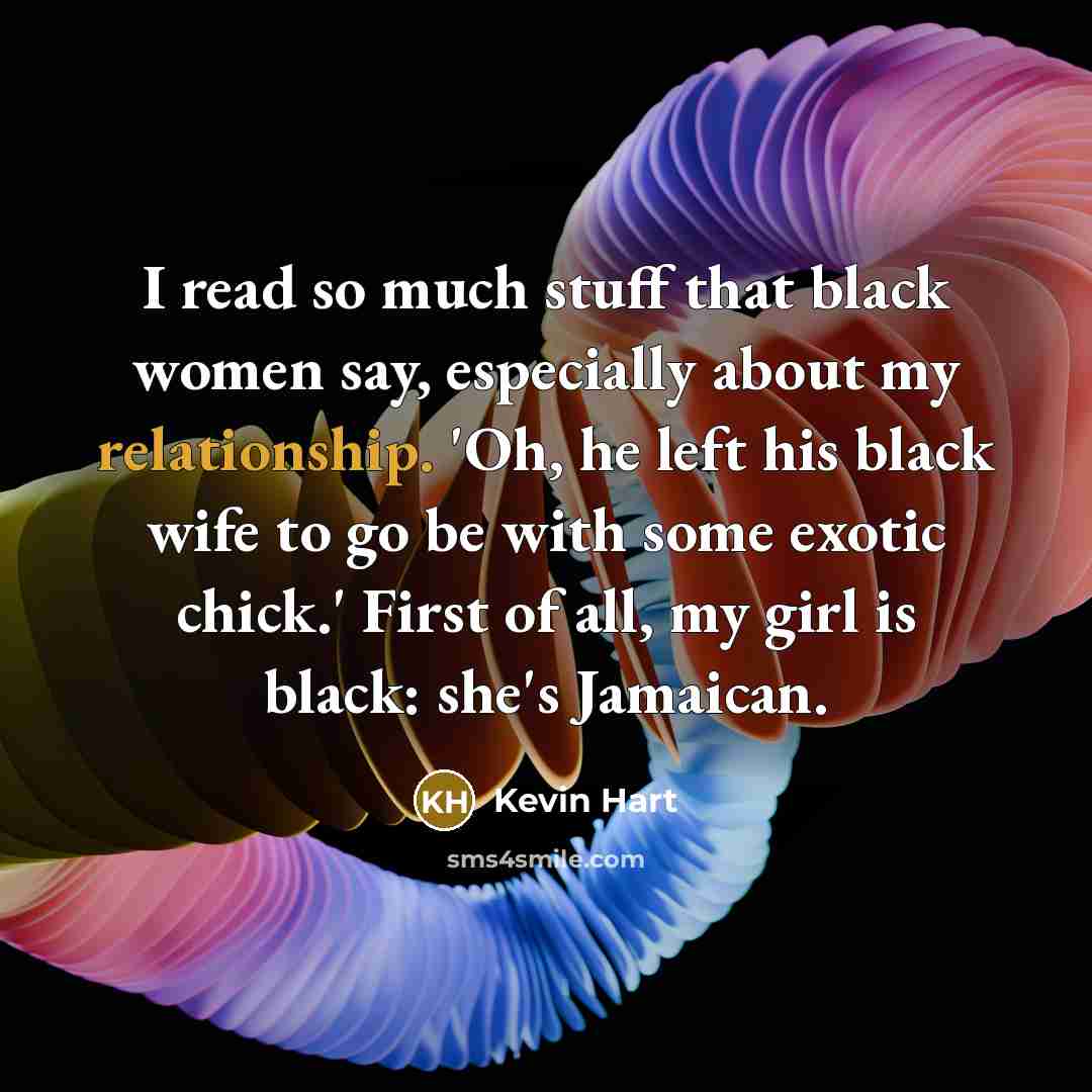 “I read so much stuff that black women say, especially about my relationship. 'Oh, he left his black wife to go be with some exotic chick.' First of all, my girl is black: she's Jamaican.” quote by Kevin Hart