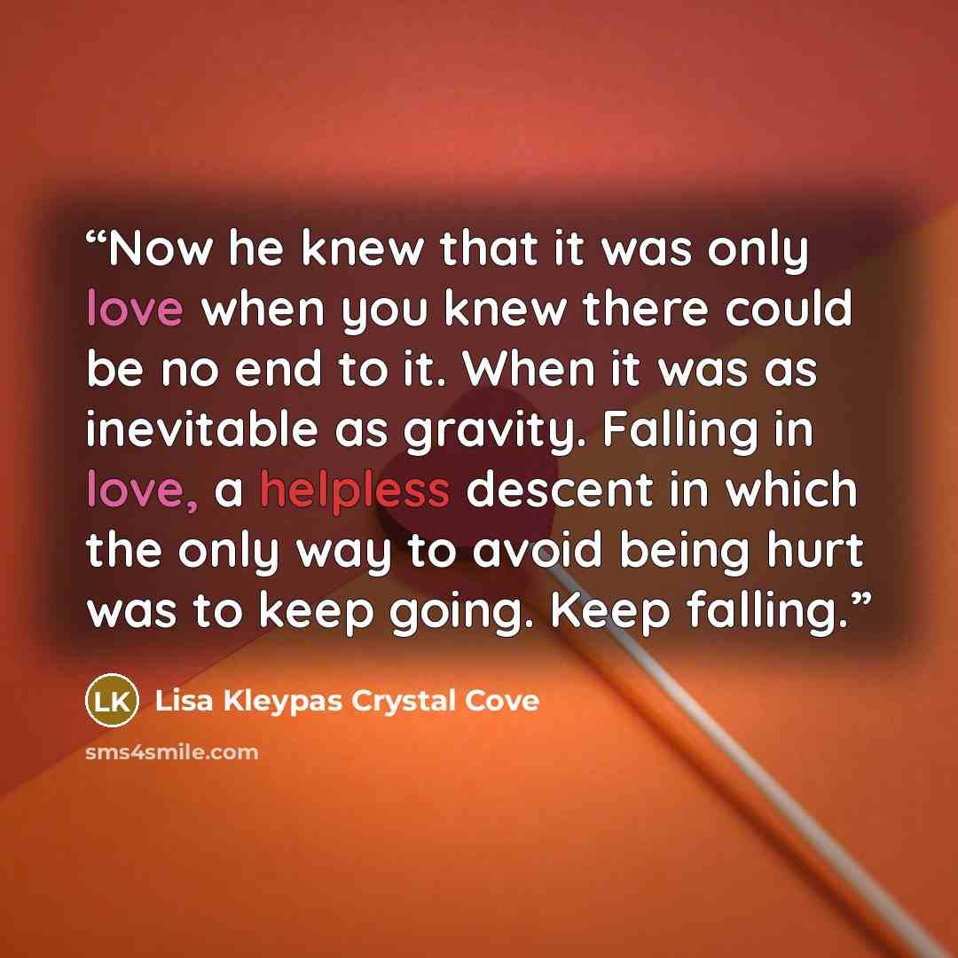 “Now he knew that it was only love when you knew there could be no end to it. When it was as inevitable as gravity. Falling in love, a helpless descent in which the only way to avoid being hurt was to keep going. Keep falling.” quote by Lisa Kleypas Crystal Cove