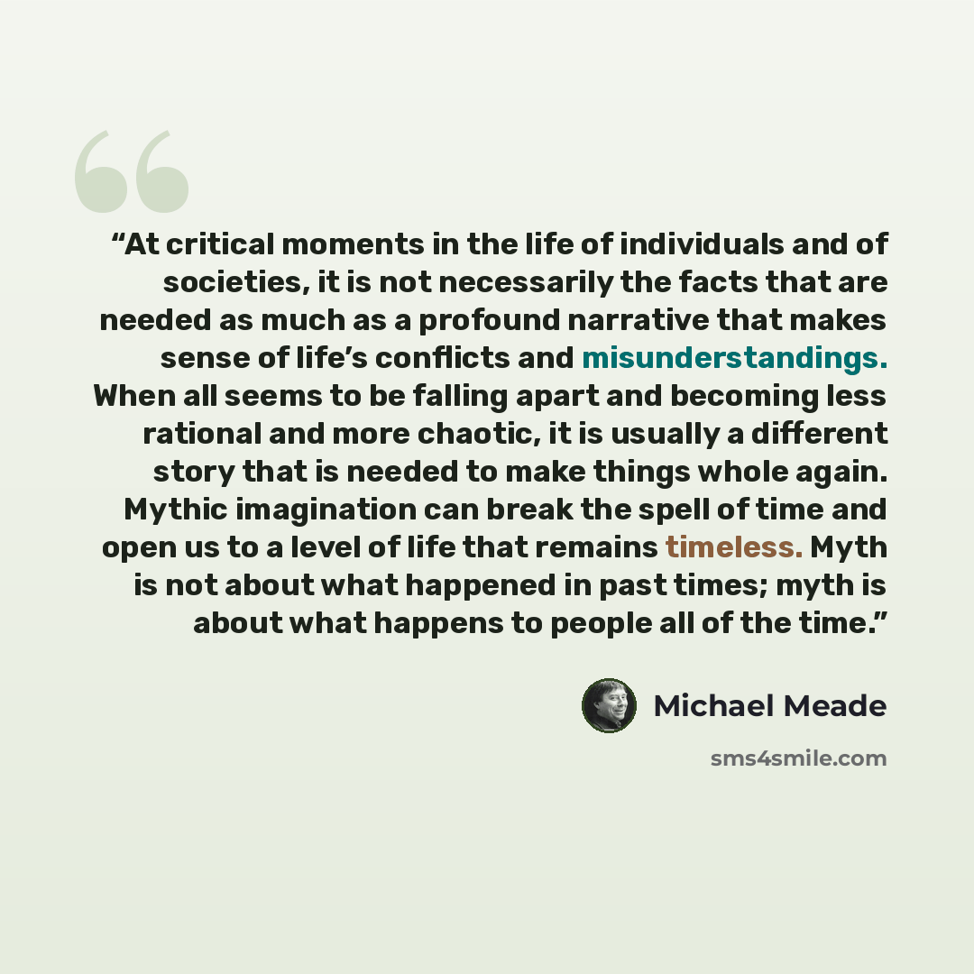 “At critical moments in the life of individuals and of societies, it is not necessarily the facts that are needed as much as a profound narrative that makes sense of life’s conflicts and misunderstandings. When all seems to be falling apart and becoming less rational and more chaotic, it is usually…” quote by Michael Meade