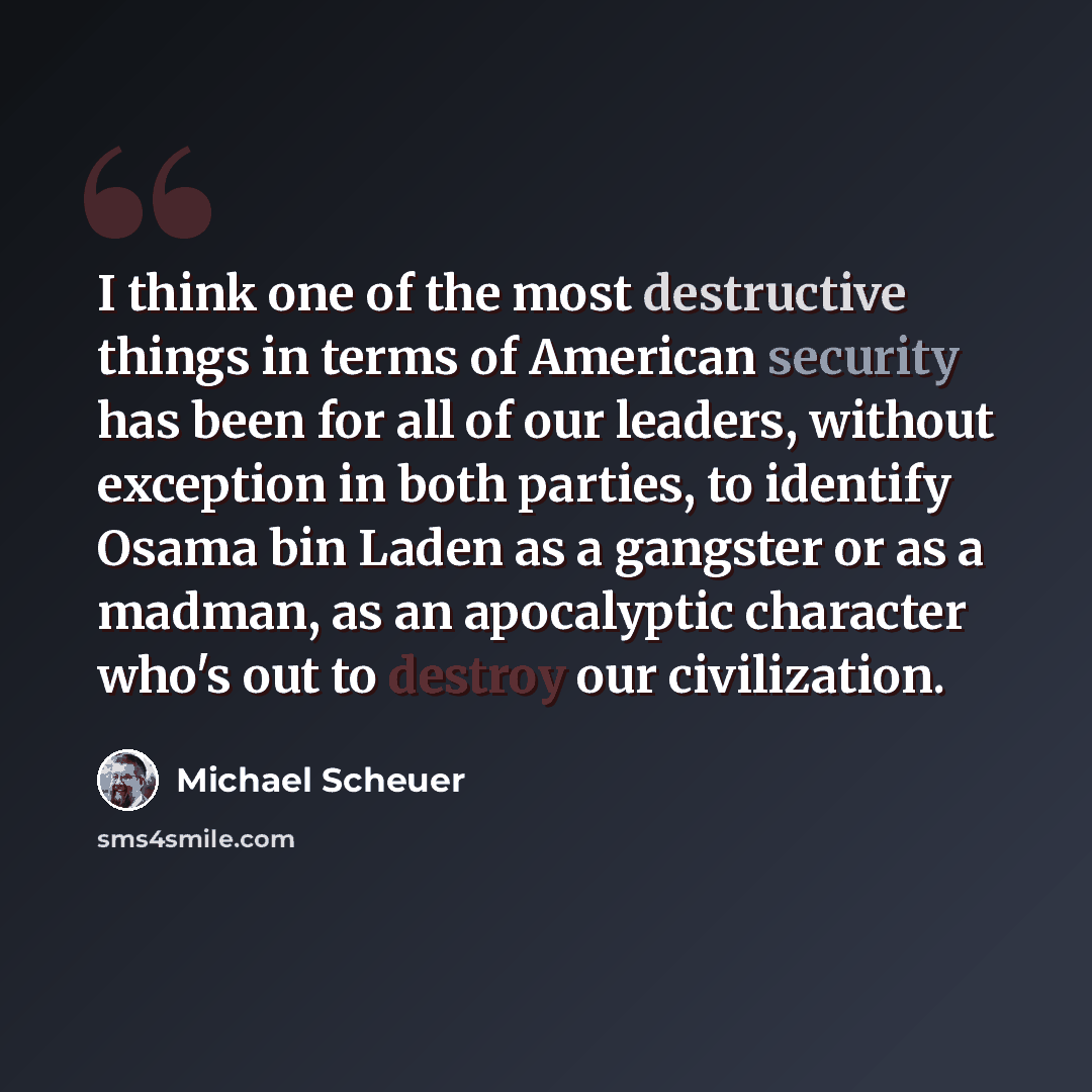 “I think one of the most destructive things in terms of American security has been for all of our leaders, without exception in both parties, to identify Osama bin Laden as a gangster or as a madman, as an apocalyptic character who's out to destroy our civilization.” quote by Michael Scheuer