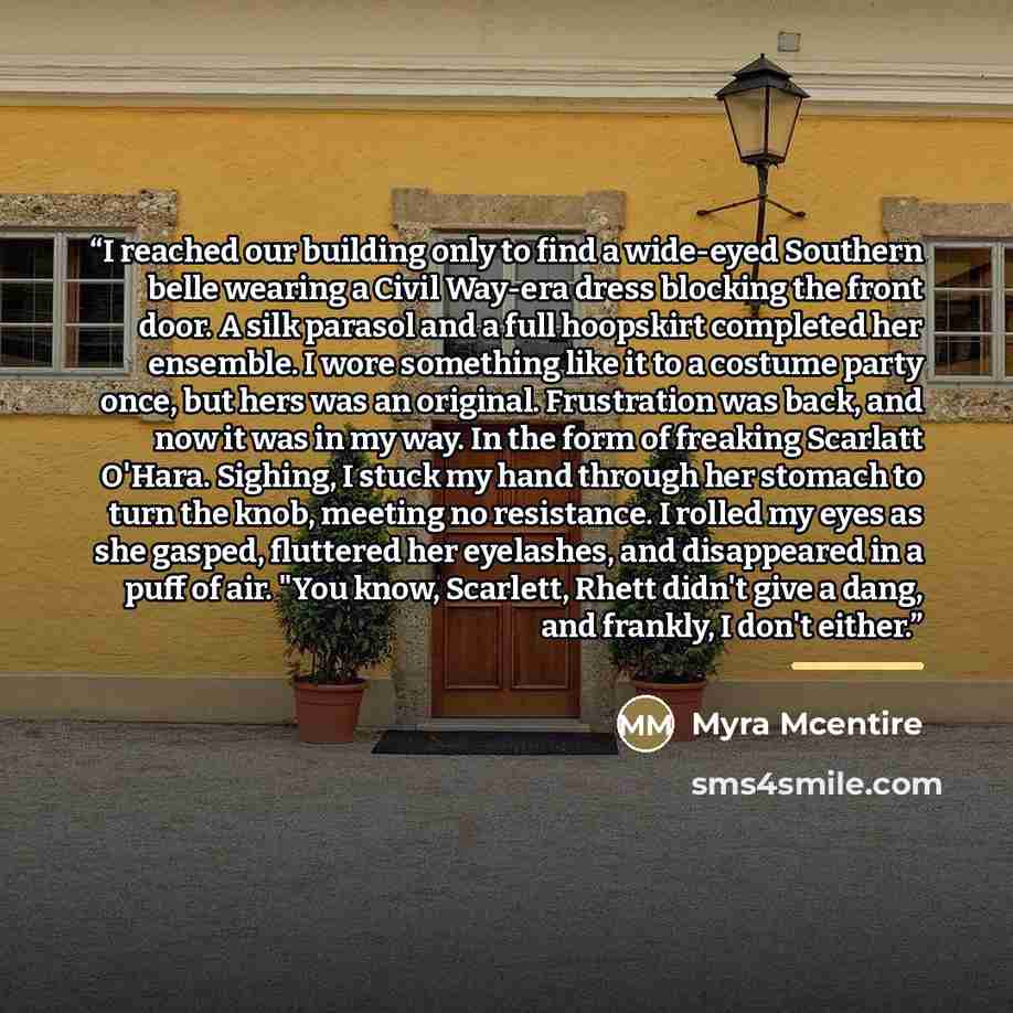 “I reached our building only to find a wide-eyed Southern belle wearing a Civil Way-era dress blocking the front door. A silk parasol and a full hoopskirt completed her ensemble. I wore something like it to a costume party once, but hers was an original. Frustration was back, and now it was in my…” quote by Myra McEntire