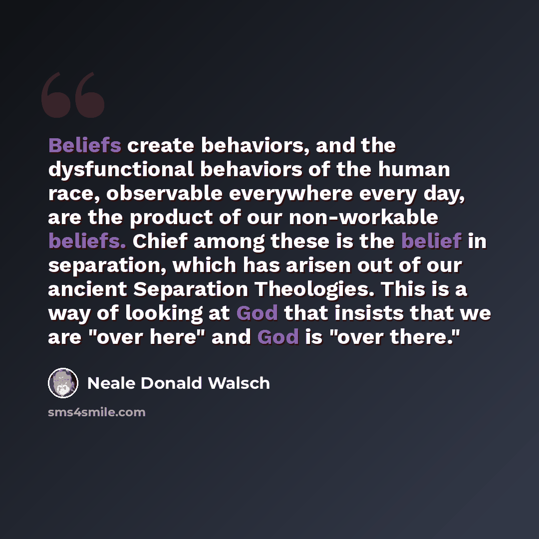 “Beliefs create behaviors, and the dysfunctional behaviors of the human race, observable everywhere every day, are the product of our non-workable beliefs. Chief among these is the belief in separation, which has arisen out of our ancient Separation Theologies. This is a way of looking at God that…” quote by Neale Donald Walsch