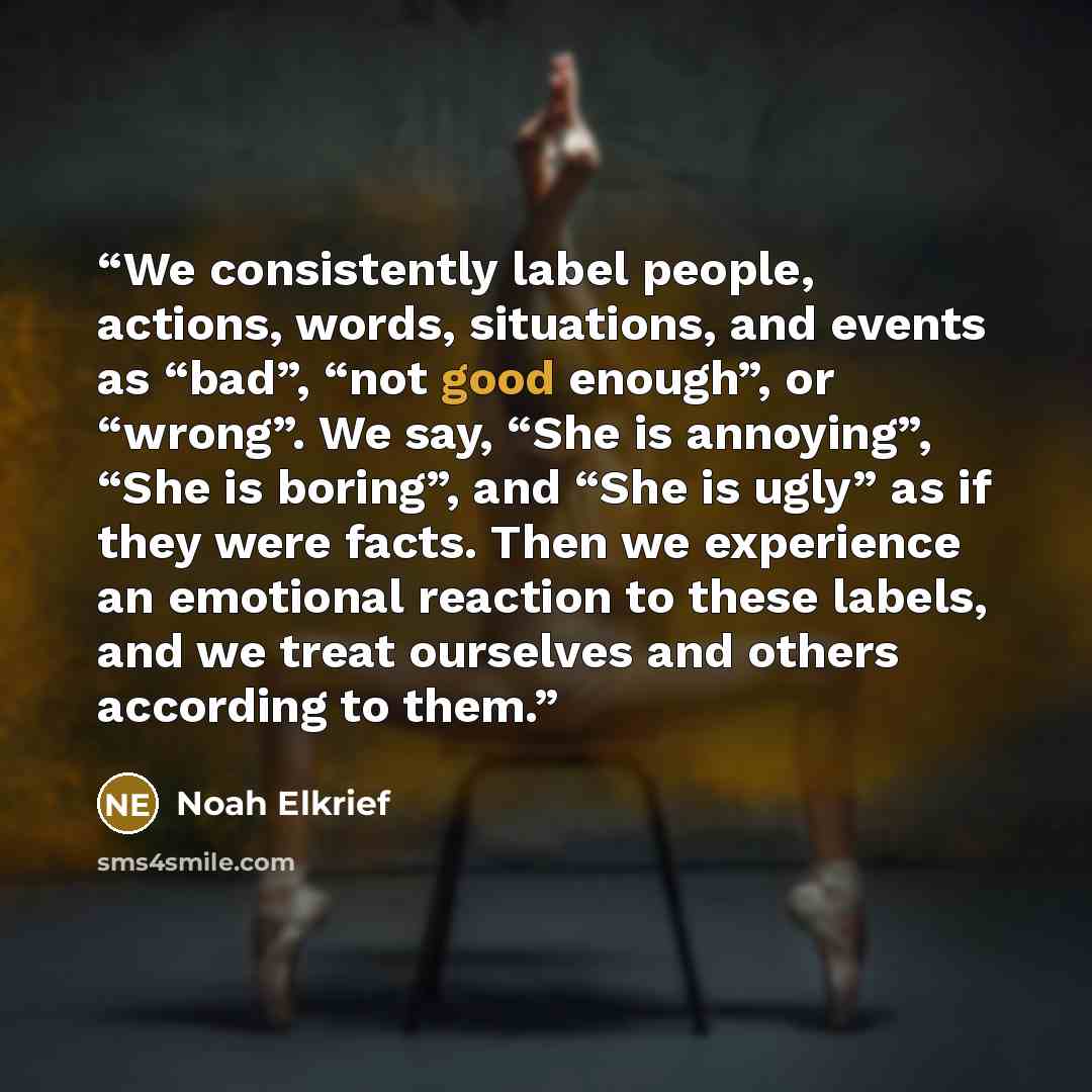 “We consistently label people, actions, words, situations, and events as “bad”, “not good enough”, or “wrong”. We say, “She is annoying”, “She is boring”, and “She is ugly” as if they were facts. Then we experience an emotional reaction to these labels, and we treat ourselves and others according…” quote by Noah Elkrief