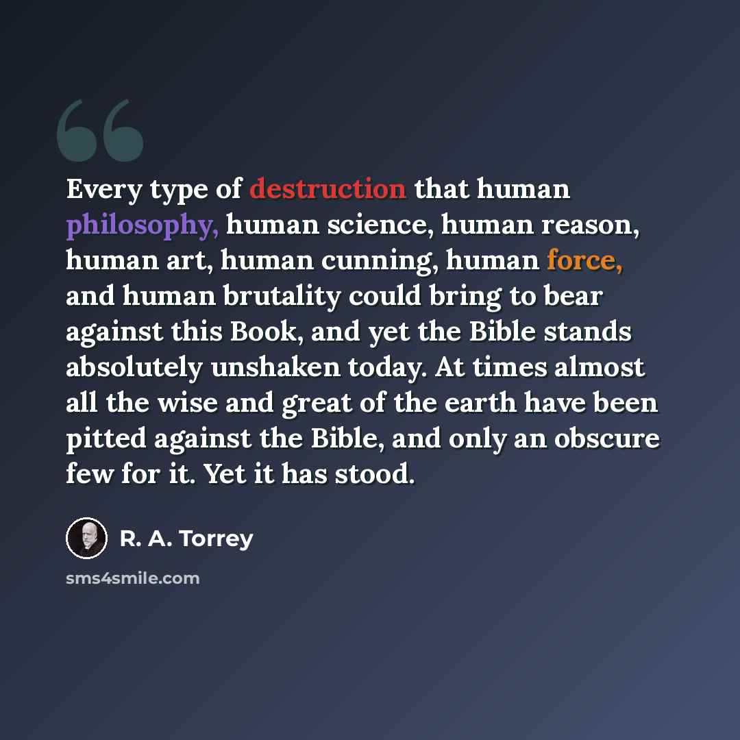 “Every type of destruction that human philosophy, human science, human reason, human art, human cunning, human force, and human brutality could bring to bear against this Book, and yet the Bible stands absolutely unshaken today. At times almost all the wise and great of the earth have been pitted…” quote by R. A. Torrey