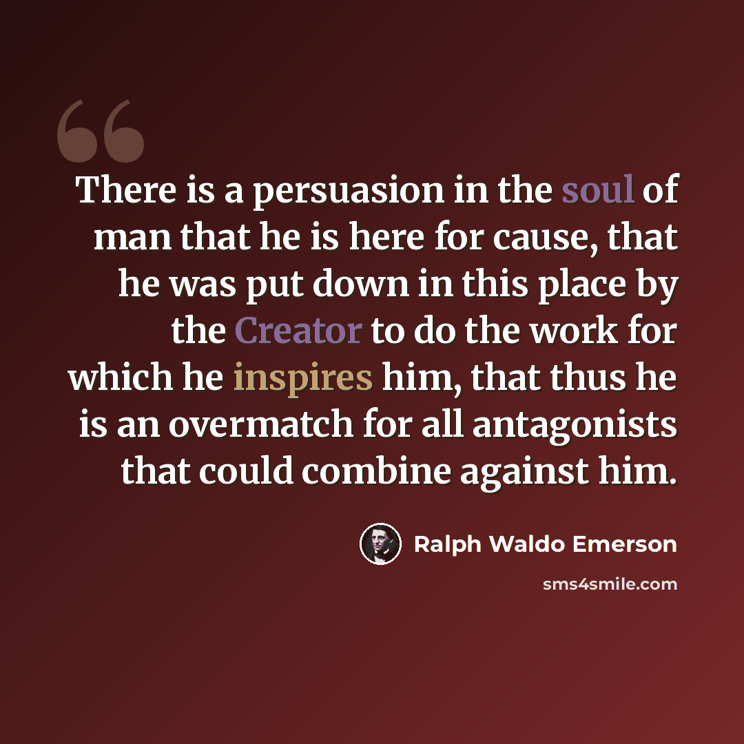 “There is a persuasion in the soul of man that he is here for cause, that he was put down in this place by the Creator to do the work for which he inspires him, that thus he is an overmatch for all antagonists that could combine against him.” quote by Ralph Waldo Emerson