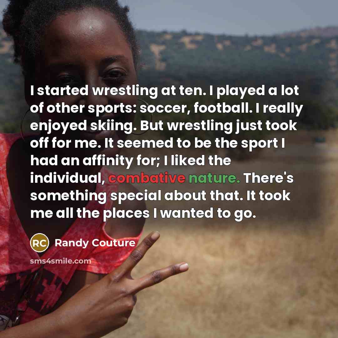 “I started wrestling at ten. I played a lot of other sports: soccer, football. I really enjoyed skiing. But wrestling just took off for me. It seemed to be the sport I had an affinity for; I liked the individual, combative nature. There's something special about that. It took me all the places I…” quote by Randy Couture