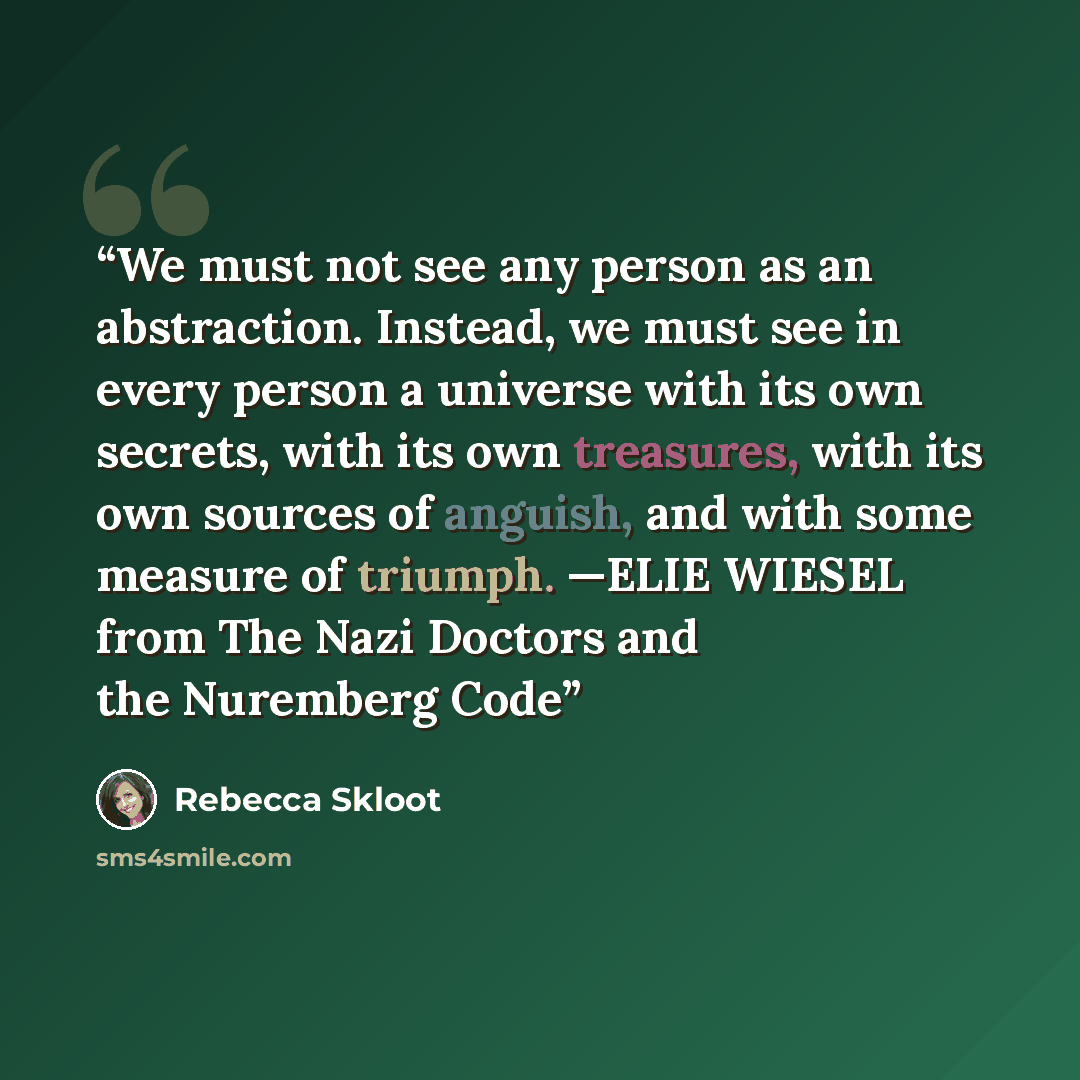 “We must not see any person as an abstraction. Instead, we must see in every person a universe with its own secrets, with its own treasures, with its own sources of anguish, and with some measure of triumph. —ELIE WIESEL from The Nazi Doctors and the Nuremberg Code” quote by Rebecca Skloot