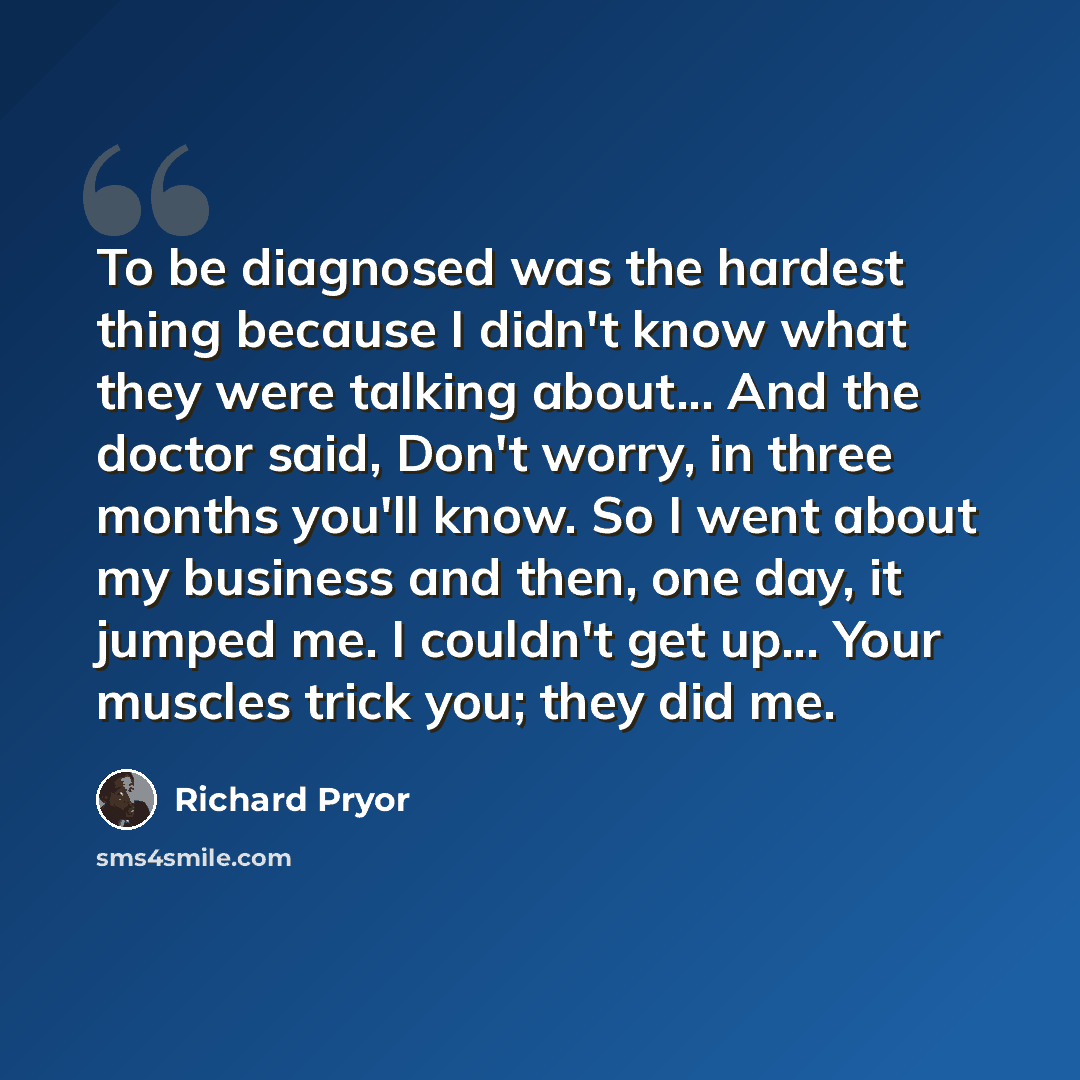 “To be diagnosed was the hardest thing because I didn't know what they were talking about... And the doctor said, Don't worry, in three months you'll know. So I went about my business and then, one day, it jumped me. I couldn't get up... Your muscles trick you; they did me.” quote by Richard Pryor