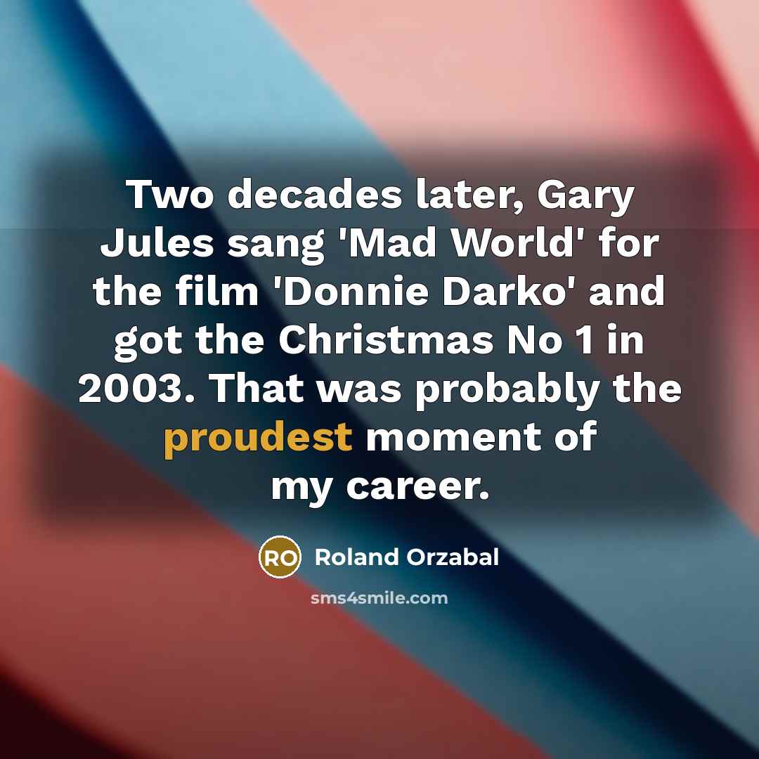 “Two decades later, Gary Jules sang 'Mad World' for the film 'Donnie Darko' and got the Christmas No 1 in 2003. That was probably the proudest moment of my career.” quote by Roland Orzabal