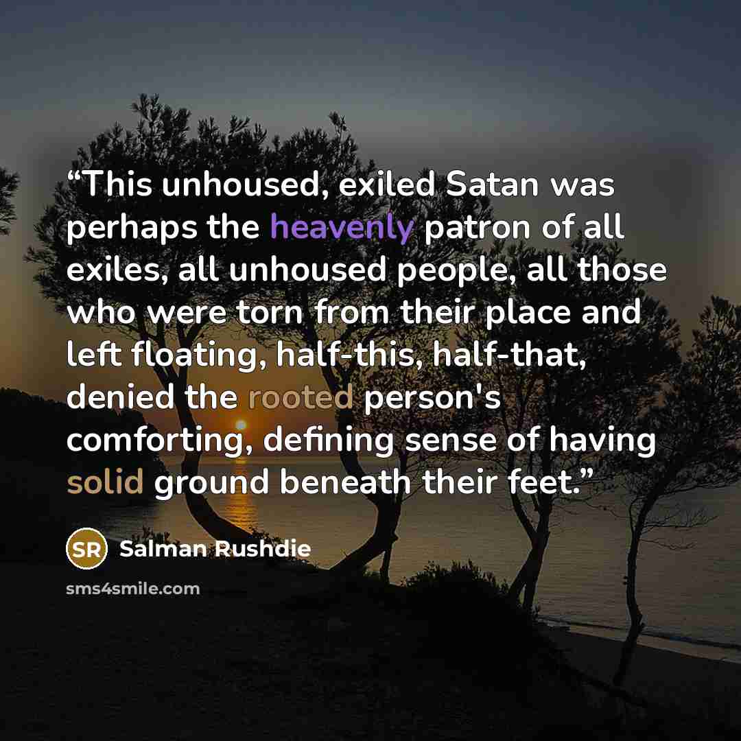 “This unhoused, exiled Satan was perhaps the heavenly patron of all exiles, all unhoused people, all those who were torn from their place and left floating, half-this, half-that, denied the rooted person's comforting, defining sense of having solid ground beneath their feet.” quote by Salman Rushdie