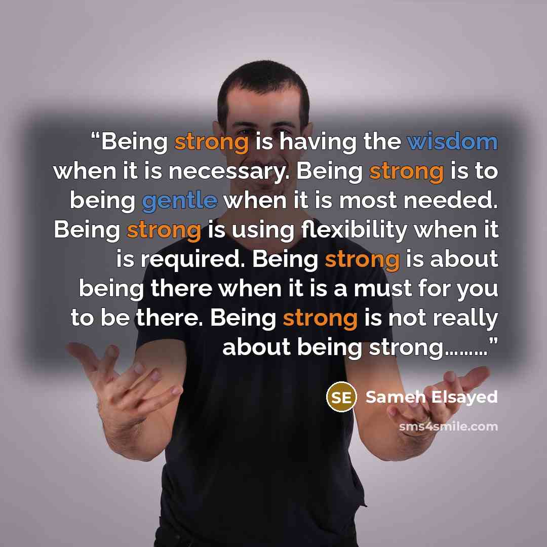 “Being strong is having the wisdom when it is necessary. Being strong is to being gentle when it is most needed. Being strong is using flexibility when it is required. Being strong is about being there when it is a must for you to be there. Being strong is not really about being strong………” quote by Sameh Elsayed