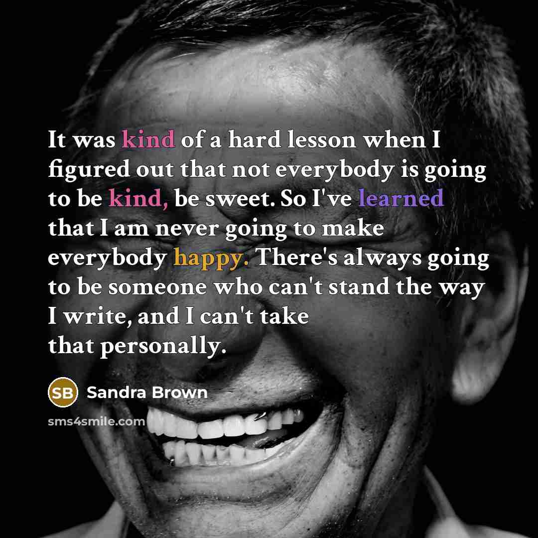 “It was kind of a hard lesson when I figured out that not everybody is going to be kind, be sweet. So I've learned that I am never going to make everybody happy. There's always going to be someone who can't stand the way I write, and I can't take that personally.” quote by Sandra Brown